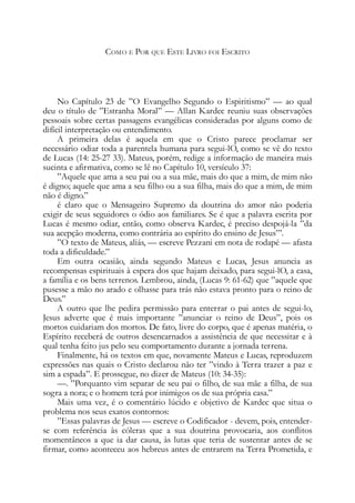 COMO E POR QUE ESTE LIVRO FOI ESCRITO
No Capítulo 23 de ”O Evangelho Segundo o Espiritismo” — ao qual
deu o título de ”Estranha Moral” — Allan Kardec reuniu suas observações
pessoais sobre certas passagens evangélicas consideradas por alguns como de
difícil interpretação ou entendimento.
A primeira delas é aquela em que o Cristo parece proclamar ser
necessário odiar toda a parentela humana para segui-lO, como se vê do texto
de Lucas (14: 25-27 33). Mateus, porém, redige a informação de maneira mais
sucinta e afirmativa, como se lê no Capítulo 10, versículo 37:
”Aquele que ama a seu pai ou a sua mãe, mais do que a mim, de mim não
é digno; aquele que ama a seu filho ou a sua filha, mais do que a mim, de mim
não é digno.”
é claro que o Mensageiro Supremo da doutrina do amor não poderia
exigir de seus seguidores o ódio aos familiares. Se é que a palavra escrita por
Lucas é mesmo odiar, então, como observa Kardec, é preciso despojá-la ”da
sua acepção moderna, como contrária ao espírito do ensino de Jesus”’.
”O texto de Mateus, aliás, — escreve Pezzani em nota de rodapé — afasta
toda a dificuldade.”
Em outra ocasião, ainda segundo Mateus e Lucas, Jesus anuncia as
recompensas espirituais à espera dos que hajam deixado, para segui-lO, a casa,
a família e os bens terrenos. Lembrou, ainda, (Lucas 9: 61-62) que ”aquele que
pusesse a mão no arado e olhasse para trás não estava pronto para o reino de
Deus.”
A outro que lhe pedira permissão para enterrar o pai antes de segui-lo,
Jesus adverte que é mais importante ”anunciar o reino de Deus”, pois os
mortos cuidariam dos mortos. De fato, livre do corpo, que é apenas matéria, o
Espírito receberá de outros desencarnados a assistência de que necessitar e à
qual tenha feito jus pelo seu comportamento durante a jornada terrena.
Finalmente, há os textos em que, novamente Mateus e Lucas, reproduzem
expressões nas quais o Cristo declarou não ter ”vindo à Terra trazer a paz e
sim a espada”. E prossegue, no dizer de Mateus (10: 34-35):
—. ”Porquanto vim separar de seu pai o filho, de sua mãe a filha, de sua
sogra a nora; e o homem terá por inimigos os de sua própria casa.”
Mais uma vez, é o comentário lúcido e objetivo de Kardec que situa o
problema nos seus exatos contornos:
”Essas palavras de Jesus — escreve o Codificador - devem, pois, entender-
se com referência às cóleras que a sua doutrina provocaria, aos conflitos
momentâneos a que ia dar causa, às lutas que teria de sustentar antes de se
firmar, como aconteceu aos hebreus antes de entrarem na Terra Prometida, e
 