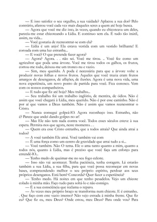 — E isso satisfez o seu orgulho, a sua vaidade? Aplacou a sua dor? Pelo
contrário, afastou você cada vez mais daqueles seres a quem até hoje busca.
— Agora que você me diz isso, às vezes, quando eu chicoteava um deles,
parecia-me estar chicoteando a Lídia. E continuo sem ela. É tudo tão inútil,
assim, na vida...
— Você gostaria de reencontrar-se com ela?
— Lídia é um anjo! Ela estava vestida com um vestido brilhante! E
coroada com uma luz estranha...
— E você? O que pretende fazer agora?
— Agora? Agora. . . não sei. Você me tirou. .. Você fez como um
agricultor que poda uma árvore. Você me tirou todos os galhos, os frutos,
cortou-me todo, deixou-me um tronco nu e vazio.
— Sim, meu querido. A poda é necessária para que a árvore volte a
produzir novas folhas e novos frutos. Aqueles que você trazia eram frutos
amargos de desenganos, de aflições, de ilusões. Agora é uma nova vida, uma
nova experiência, um novo ponto de partida para você. Fica conosco. Vem
com os nossos companheiros.
— E tudo que fiz até hoje? Meu trabalho...
— Seu trabalho foi um trabalho inglório, de mentira, de ódios. Não é
assim que você chegará à Lídia, meu querido. Não é por esse caminho. Não é
por aí que vamos a Deus também. Não é assim que vamos reencontrar o
Cristo.
— Nunca consegui golpeá-lO. Agora reconheço isso. Estranho, não
é? Parece que andei dando golpes no ar!
— Mas Ele não tem nada contra você. Todos esses séculos esteve à sua
espera. Permita-nos que agora, neste momento. . .
— Quem era esse Cristo estranho, que a todos atraía? Que ainda atrai a
todos?
— A você também Ele atrai. Você também vai com
— É uma força como um centro de gravidade que atrai tudo a si...
— Você também. Não O tema. Ele o ama tanto quanto a mim, quanto a
todos nós, quanto à Lídia, mas é preciso que você faça um esforço para
entendê-lO...
— Tenho medo de queimar-me no seu fogo celeste.
— Isso não vai acontecer. Tenha paciência, tenha coragem. Lá estarão
também a sua Lídia, a sua filha, para que você possa recomeçar em novas
bases, compreendendo melhor o seu próprio espírito, perdoar aos seus
próprios desenganos. Está bem? Concorda? Quer fazer a experiência?
— Tenho medo. Há noites em que tenho pesadelos. Vejo um chicote
colado à minha mão. Faço tudo para soltá-lo e não consigo.
— É a sua consciência que reclama o reparo.
— Às vezes meu próprio braço se transforma num chicote. E é estranho..
. Que faço com este vazio imenso? Não vejo estrada à minha frente. Que fiz
eu? Que fiz eu, meu Deus? Onde estou, meu Deus? Para onde vou? Para
 