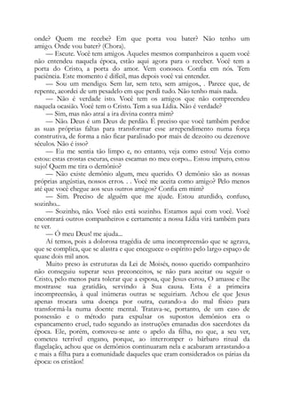 onde? Quem me recebe? Em que porta vou bater? Não tenho um
amigo. Onde vou bater? (Chora).
— Escute. Você tem amigos. Aqueles mesmos companheiros a quem você
não entendeu naquela época, estão aqui agora para o receber. Você tem a
porta do Cristo, a porta do amor. Vem conosco. Confia em nós. Tem
paciência. Este momento é difícil, mas depois você vai entender.
— Sou um mendigo. Sem lar, sem teto, sem amigos., . Parece que, de
repente, acordei de um pesadelo em que perdi tudo. Não tenho mais nada.
— Não é verdade isto. Você tem os amigos que não compreendeu
naquela ocasião. Você tem o Cristo. Tem a sua Lídia. Não é verdade?
— Sim, mas não atraí a ira divina contra mim?
— Não. Deus é um Deus de perdão. É preciso que você também perdoe
as suas próprias faltas para transformar esse arrependimento numa força
construtiva, de forma a não ficar paralisado por mais de dezoito ou dezenove
séculos. Não é isso?
— Eu me sentia tão limpo e, no entanto, veja como estou! Veja como
estou: estas crostas escuras, essas escamas no meu corpo... Estou impuro, estou
sujo! Quem me tira o demônio?
— Não existe demônio algum, meu querido. O demônio são as nossas
próprias angústias, nossos erros. . . Você me aceita como amigo? Pelo menos
até que você chegue aos seus outros amigos? Confia em mim?
— Sim. Preciso de alguém que me ajude. Estou aturdido, confuso,
sozinho...
— Sozinho, não. Você não está sozinho. Estamos aqui com você. Você
encontrará outros companheiros e certamente a nossa Lídia virá também para
te ver.
— Ó meu Deus! me ajuda...
Aí temos, pois a dolorosa tragédia de uma incompreensão que se agrava,
que se complica, que se alastra e que enceguece o espírito pelo largo espaço de
quase dois mil anos.
Muito preso às estruturas da Lei de Moisés, nosso querido companheiro
não conseguiu superar seus preconceitos, se não para aceitar ou seguir o
Cristo, pelo menos para tolerar que a esposa, que Jesus curou, O amasse e lhe
mostrasse sua gratidão, servindo à Sua causa. Esta é a primeira
incompreensão, à qual inúmeras outras se seguiriam. Achou ele que Jesus
apenas trocara uma doença por outra, curando-a do mal físico para
transformá-la numa doente mental. Tratava-se, portanto, de um caso de
possessão e o método para expulsar os supostos demônios era o
espancamento cruel, tudo segundo as instruções emanadas dos sacerdotes da
época. Ele, porém, comoveu-se ante o apelo da filha, no que, a seu ver,
cometeu terrível engano, porque, ao interromper o bárbaro ritual da
flagelação, achou que os demônios continuaram nela e acabaram arrastando-a
e mais a filha para a comunidade daqueles que eram considerados os párias da
época: os cristãos!
 