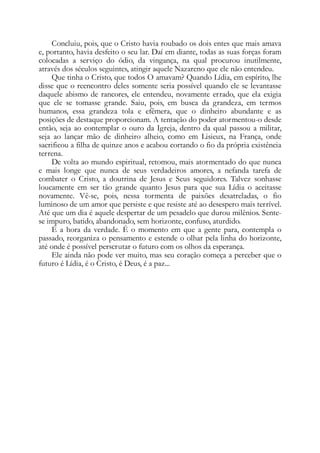Concluiu, pois, que o Cristo havia roubado os dois entes que mais amava
e, portanto, havia desfeito o seu lar. Daí em diante, todas as suas forças foram
colocadas a serviço do ódio, da vingança, na qual procurou inutilmente,
através dos séculos seguintes, atingir aquele Nazareno que ele não entendeu.
Que tinha o Cristo, que todos O amavam? Quando Lídia, em espírito, lhe
disse que o reencontro deles somente seria possível quando ele se levantasse
daquele abismo de rancores, ele entendeu, novamente errado, que ela exigia
que ele se tomasse grande. Saiu, pois, em busca da grandeza, em termos
humanos, essa grandeza tola e efêmera, que o dinheiro abundante e as
posições de destaque proporcionam. A tentação do poder atormentou-o desde
então, seja ao contemplar o ouro da Igreja, dentro da qual passou a militar,
seja ao lançar mão de dinheiro alheio, como em Lisieux, na França, onde
sacrificou a filha de quinze anos e acabou cortando o fio da própria existência
terrena.
De volta ao mundo espiritual, retomou, mais atormentado do que nunca
e mais longe que nunca de seus verdadeiros amores, a nefanda tarefa de
combater o Cristo, a doutrina de Jesus e Seus seguidores. Talvez sonhasse
loucamente em ser tão grande quanto Jesus para que sua Lídia o aceitasse
novamente. Vê-se, pois, nessa tormenta de paixões desatreladas, o fio
luminoso de um amor que persiste e que resiste até ao desespero mais terrível.
Até que um dia é aquele despertar de um pesadelo que durou milênios. Sente-
se impuro, batido, abandonado, sem horizonte, confuso, aturdido.
É a hora da verdade. É o momento em que a gente para, contempla o
passado, reorganiza o pensamento e estende o olhar pela linha do horizonte,
até onde é possível perscrutar o futuro com os olhos da esperança.
Ele ainda não pode ver muito, mas seu coração começa a perceber que o
futuro é Lídia, é o Cristo, é Deus, é a paz...
 