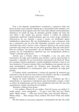 6
O BATISMO
Este é um daqueles companheiros truculentos e agressivos. Fala sem
parar, em altas vozes, tentando impedir que o doutrinador tenha também a sua
oportunidade de dizer alguma coisa. Por outro lado, falando continuadamente,
mantém-se no estado de fuga, de alienação, girando sempre em tomo das
suas ideias e das tarefas que procura realizar à sombra de poderosa
organização espiritual. Lamentavelmente, para ele, nosso grupo mediúnico
atravessou-se no seu caminho e pouco a pouco vai recolhendo alguns
trabalhadores importantes. Diz ele, desabridamente e com a franqueza rude
que o caracteriza, que na terra dele (Espanha), situações como essas eram
resolvidas logo com a tortura e com a fogueira. Queixa-se das nossas preces
constantes que criam em tomo de nós certas proteções. Para quê tanta prece?
Falta de confiança ”nas potestades”, diz ele. Ridículo! Além do mais, nunca
estamos sós: há companheiros espirituais que nos acompanham; chama-os
”babás”, tomando conta de nós.
Acresce que o Grupo utiliza o Evangelho, a seu ver, para criar
sentimentos de culpa, para humilhar, para prender a pessoa num passado já
esquecido e superado. Se nos houvéssemos encontrado com Paulo de Tarso,
por exemplo, teríamos paralisado o grande batalhador, fazendo-o fixar-se nos
seus desacertos. O mesmo teríamos feito com Madalena, cujo passado não era
nada recomendável, segundo ele. Teríamos, pois, bloqueado esses dois
excelentes trabalhadores se suscitássemos neles o sentimento de culpa pelo
passado.
O Espírito alude, naturalmente, à técnica da regressão de memória que
utilizamos, a fim de situá-los num contexto de realismo e dar-lhes a sacudidela
que os acorda do torpor em que vivem a cometer desatinos.
Depois de muito deblaterar e contestar, com a veemência que lhe é
característica, os argumentos contrapostos pelo doutrinador, começa a sentir
os efeitos da magnetização que lhe causa inexplicável mal-estar. Por isso, fica
repetidamente a pedir a presença de um médico.
Tomamos o diálogo nesse ponto.
— Um médico... Preciso de um médico. Você foi buscar um médico? A
minha mente... estou entorpecido. . . O que é isto? Não faça isso. Tenho
medo. Minha mente. . . Olha que horror! Que vocês fizeram? Hipnose.. .
Minha cabeça. . . Não consigo. Estou confuso. Por favor! Onde está minha
mente?
Por fim acalma-se um pouco, enquanto o doutrinador lhe fala. Ele ainda
 