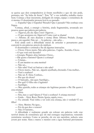 se queixa que dois companheiros já foram recolhidos e que ele não pode,
portanto, sair ”da linha de frente”. Tem ”lá” o seu trabalho, trabalho muito
bom. Começa a ficar incoerente, desligado do tempo, espaço e consciência de
si mesmo. O doutrinador procura levá-lo ao passado.
— Espanha? Que é Espanha? Passado? Que é passado? Não conheço essa
língua.
Começa, afinal, a emergir a história, ainda fragmentária, arrancada aos
poucos, quase que palavra por palavra.
— Algarves, diz ele. Que é isso? Algarves. . .
— O que aconteceu no Algarves? Como você se chama?
— Alfonso. (É raro dizerem o nome) Dom Alfonso. Prelado. (Longa
pausa e, em seguida:) Não sei. . . As palavras .. não acho. ..
Está ainda com a dificuldade inicial de articular o pensamento para
convertê-lo em palavras através do médium.
O doutrinador o estimula e lhe dá algumas instruções.
— Chove. Chove muito. Não acho palavras... Capela... Sozinho. Chove.
—O que você está fazendo?
—Liturgia. Preparo altar, batismo. Chove...
—De quem o batismo? Quem é a criança?
— Criança...
— É um menino ou uma menina?
— Não sei...
— Não sabe? Você vai batizar e não sabe?
— Chove muito... Não sei... alguém ajoelhado, chorando. Uma mulher...
— Você a conhece?
— Não sei. É Aleta. Confuso...
— Por que ela chora?
— O batizado... não quer. Sacrilégio...
— Por quê? O filho não é legítimo?
— Sacrilégio.
— Meu querido, todas as crianças são legítimas perante o Pai. De quem é
essa criança?
— Aleta.
— Sim, mas e o pai? Quem é? Você o conhece? A criança morreu?
— Linda.. . Aleta. Roxo. Paixão. Igreja, capela, roxo...
— Eu entendi. Você tinha a ver com essa criança, não é verdade? É seu
filho?
— Aleta. Menino. Na água...
— Foi ela que deu o veneno?
— Não. O batismo...
A dificuldade é realmente grande em colocar em palavras todo esse
terrível drama de consciência que ele mal consegue esquematizar, vencendo
resistências seculares. Como se percebe, ele era um sacerdote, seduziu uma
jovem por nome Aleta e matou o menino com a água batismal previamente
 