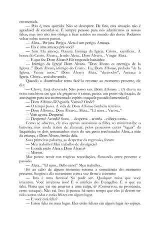 envenenada.
— Pois é, meu querido. Não se desespere. De fato, esta situação não é
agradável de recordar-se. É sempre penoso para nós admitirmos as nossas
faltas, mas isso não nos obriga a ficar retidos no mundo das dores. Podemos
voltar sobre nossos passos.
— Aleta... Perjura. Perigo. Aleta é um perigo. Ameaça.
— Ela é uma ameaça prá você?
— Sim. Ela ameaça. Perjura. Inimiga da Igreja. Cristo... sacrifício... A
honra do Cristo. Álvaro... Irmão Aleta... Dom Álvaro.. . Vingar Aleta.
— E que fez Dom Álvaro? Ele responde baixinho:
— Inimigo da Igreja! Dom Álvaro. ”Don Álvaro es enemigo de Ia
Iglesia...” Dom Álvaro, inimigo do Cristo... Eu, Dom Alfonso, prelado ”de Ia
Iglesia. Veinte anos...” Dom Álvaro. Aleta, ”dieciocho”, Ameaça à
Igreja. Chove... está chovendo.
Quando o doutrinador tenta fazê-lo retomar ao momento presente, ele
diz:
— Chove. Está chovendo. Não posso sair. Dom Alfonso. .. (A chuva na
noite tenebrosa em que ele preparou ó crime, parece um ponto de fixação, de
ancoragem para seu atormentado espírito naquele passado lamentável.)
— Dom Alfonso D’Agueda. Vamos? Onde?
— O tempo passa. A vida de Dom Alfonso também termina.
— Dom Alfonso... Dom Álvaro... Aleta... ”El nino. .. Varón...”
— Vem agora. Desperta!
— Desperta? Acorda? Sono. . . desperta. .. acorda. .. cabeça tonta...
Como se observa, ele não apenas assassinou o filho, ao ministrar-lhe o
batismo, mas ainda tratou de eliminar, pelos processos então ”legais” da
Inquisição, os dois testemunhos vivos do seu gesto tresloucado: Aleta, a mãe
da criança, e Dom Álvaro, irmão dela.
Suas primeiras palavras, ao despertar da regressão, foram:
— Meu trabalho! Meu trabalho de divulgação!
— E onde estão Aleta e Dom Álvaro?
— Mortos.
Mas parece recair nas trágicas recordações, flutuando entre presente e
passado.
— Aleta... ”El nino... Bello nino!” Meu trabalho...
Só ao cabo de alguns instantes retoma a consciência do momento
presente. Suspira e diz novamente com a voz firme e coerente:
— Isto é uma fantasia! Só pode ser.. Qualquer coisa que você
inventou. Você inventou isso! É o artifício do Evangelho. É o que eu
falei. Pensa que vai me amarrar a uma culpa, é? (Conservou, na pronúncia,
certo sotaque). Não vai. Isso já passou há tanto tempo que eles já devem ter
tido outras vidas e estão felizes em algum lugar.
— E você está feliz?
— Estou feliz no meu lugar. Eles estão felizes em algum lugar no espaço.
 