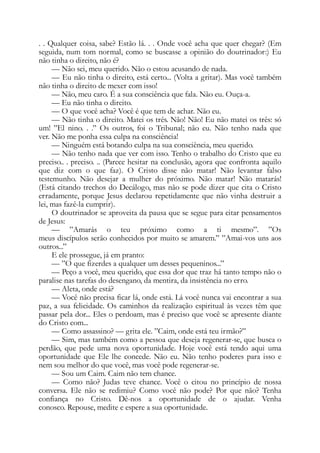 . . Qualquer coisa, sabe? Estão lá. . . Onde você acha que quer chegar? (Em
seguida, num tom normal, como se buscasse a opinião do doutrinador:) Eu
não tinha o direito, não é?
— Não sei, meu querido. Não o estou acusando de nada.
— Eu não tinha o direito, está certo... (Volta a gritar). Mas você também
não tinha o direito de mexer com isso!
— Não, meu caro. É a sua consciência que fala. Não eu. Ouça-a.
— Eu não tinha o direito.
— O que você acha? Você é que tem de achar. Não eu.
— Não tinha o direito. Matei os três. Não! Não! Eu não matei os três: só
um! ”El nino. . .” Os outros, foi o Tribunal; não eu. Não tenho nada que
ver. Não me ponha essa culpa na consciência!
— Ninguém está botando culpa na sua consciência, meu querido.
— Não tenho nada que ver com isso. Tenho o trabalho do Cristo que eu
preciso.. . preciso. .. (Parece hesitar na conclusão, agora que confronta aquilo
que diz com o que faz). O Cristo disse não matar! Não levantar falso
testemunho. Não desejar a mulher do próximo. Não matar! Não matarás!
(Está citando trechos do Decálogo, mas não se pode dizer que cita o Cristo
erradamente, porque Jesus declarou repetidamente que não vinha destruir a
lei, mas fazê-la cumprir).
O doutrinador se aproveita da pausa que se segue para citar pensamentos
de Jesus:
— ”Amarás o teu próximo como a ti mesmo”. ”Os
meus discípulos serão conhecidos por muito se amarem.” ”Amai-vos uns aos
outros...”
E ele prossegue, já em pranto:
— ”O que fizerdes a qualquer um desses pequeninos...”
— Peço a você, meu querido, que essa dor que traz há tanto tempo não o
paralise nas tarefas do desengano, da mentira, da insistência no erro.
— Aleta, onde está?
— Você não precisa ficar lá, onde está. Lá você nunca vai encontrar a sua
paz, a sua felicidade. Os caminhos da realização espiritual às vezes têm que
passar pela dor... Eles o perdoam, mas é preciso que você se apresente diante
do Cristo com...
— Como assassino? — grita ele. ”Caim, onde está teu irmão?”
— Sim, mas também como a pessoa que deseja regenerar-se, que busca o
perdão, que pede uma nova oportunidade. Hoje você está tendo aqui uma
oportunidade que Ele lhe concede. Não eu. Não tenho poderes para isso e
nem sou melhor do que você, mas você pode regenerar-se.
— Sou um Caim. Caim não tem chance.
— Como não? Judas teve chance. Você o citou no princípio de nossa
conversa. Ele não se redimiu? Como você não pode? Por que não? Tenha
confiança no Cristo. Dê-nos a oportunidade de o ajudar. Venha
conosco. Repouse, medite e espere a sua oportunidade.
 