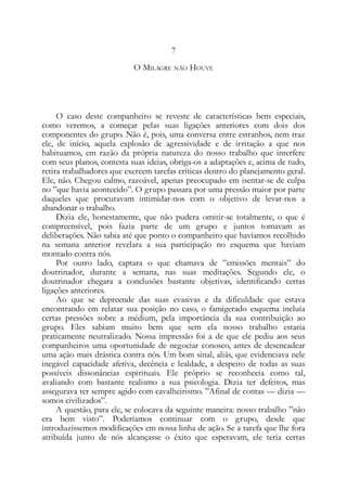 7
O MILAGRE NÃO HOUVE
O caso deste companheiro se reveste de características bem especiais,
como veremos, a começar pelas suas ligações anteriores com dois dos
componentes do grupo. Não é, pois, uma conversa entre estranhos, nem traz
ele, de início, aquela explosão de agressividade e de irritação a que nos
habituamos, em razão da própria natureza do nosso trabalho que interfere
com seus planos, contesta suas ideias, obriga-os a adaptações e, acima de tudo,
retira trabalhadores que exercem tarefas críticas dentro do planejamento geral.
Ele, não. Chegou calmo, razoável, apenas preocupado em isentar-se de culpa
no ”que havia acontecido”. O grupo passara por uma pressão maior por parte
daqueles que procuravam intimidar-nos com o objetivo de levar-nos a
abandonar o trabalho.
Dizia ele, honestamente, que não pudera omitir-se totalmente, o que é
compreensível, pois fazia parte de um grupo e juntos tomavam as
deliberações. Não sabia até que ponto o companheiro que havíamos recolhido
na semana anterior revelara a sua participação no esquema que haviam
montado contra nós.
Por outro lado, captara o que chamava de ”emissões mentais” do
doutrinador, durante a semana, nas suas meditações. Segundo ele, o
doutrinador chegara a conclusões bastante objetivas, identificando certas
ligações anteriores.
Ao que se depreende das suas evasivas e da dificuldade que estava
encontrando em relatar sua posição no caso, o famigerado esquema incluía
certas pressões sobre a médium, pela importância da sua contribuição ao
grupo. Eles sabiam muito bem que sem ela nosso trabalho estaria
praticamente neutralizado. Nossa impressão foi a de que ele pediu aos seus
companheiros uma oportunidade de negociar conosco, antes de desencadear
uma ação mais drástica contra nós. Um bom sinal, aliás, que evidenciava nele
inegável capacidade afetiva, decência e lealdade, a despeito de todas as suas
possíveis dissonâncias espirituais. Ele próprio se reconhecia como tal,
avaliando com bastante realismo a sua psicologia. Dizia ter defeitos, mas
assegurava ter sempre agido com cavalheirismo. ”Afinal de contas — dizia —
somos civilizados”.
A questão, para ele, se colocava da seguinte maneira: nosso trabalho ”não
era bem visto”. Poderíamos continuar com o grupo, desde que
introduzíssemos modificações em nossa linha de ação. Se a tarefa que lhe fora
atribuída junto de nós alcançasse o êxito que esperavam, ele teria certas
 