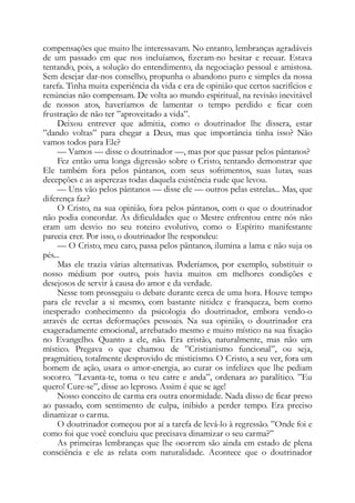 compensações que muito lhe interessavam. No entanto, lembranças agradáveis
de um passado em que nos incluíamos, fizeram-no hesitar e recuar. Estava
tentando, pois, a solução do entendimento, da negociação pessoal e amistosa.
Sem desejar dar-nos conselho, propunha o abandono puro e simples da nossa
tarefa. Tinha muita experiência da vida e era de opinião que certos sacrifícios e
renúncias não compensam. De volta ao mundo espiritual, na revisão inevitável
de nossos atos, haveríamos de lamentar o tempo perdido e ficar com
frustração de não ter ”aproveitado a vida”.
Deixou entrever que admitia, como o doutrinador lhe dissera, estar
”dando voltas” para chegar a Deus, mas que importância tinha isso? Não
vamos todos para Ele?
— Vamos — disse o doutrinador —, mas por que passar pelos pântanos?
Fez então uma longa digressão sobre o Cristo, tentando demonstrar que
Ele também fora pelos pântanos, com seus sofrimentos, suas lutas, suas
decepções e as asperezas todas daquela existência rude que levou.
— Uns vão pelos pântanos — disse ele — outros pelas estrelas... Mas, que
diferença faz?
O Cristo, na sua opinião, fora pelos pântanos, com o que o doutrinador
não podia concordar. As dificuldades que o Mestre enfrentou entre nós não
eram um desvio no seu roteiro evolutivo, como o Espírito manifestante
parecia crer. Por isso, o doutrinador lhe respondeu:
— O Cristo, meu caro, passa pelos pântanos, ilumina a lama e não suja os
pés...
Mas ele trazia várias alternativas. Poderíamos, por exemplo, substituir o
nosso médium por outro, pois havia muitos em melhores condições e
desejosos de servir à causa do amor e da verdade.
Nesse tom prosseguiu o debate durante cerca de uma hora. Houve tempo
para ele revelar a si mesmo, com bastante nitidez e franqueza, bem como
inesperado conhecimento da psicologia do doutrinador, embora vendo-o
através de certas deformações pessoais. Na sua opinião, o doutrinador era
exageradamente emocional, arrebatado mesmo e muito místico na sua fixação
no Evangelho. Quanto a ele, não. Era cristão, naturalmente, mas não um
místico. Pregava o que chamou de ”Cristianismo funcional”, ou seja,
pragmático, totalmente desprovido de misticismo. O Cristo, a seu ver, fora um
homem de ação, usara o amor-energia, ao curar os infelizes que lhe pediam
socorro. ”Levanta-te, toma o teu catre e anda”, ordenara ao paralítico. ”Eu
quero! Cure-se”, disse ao leproso. Assim é que se age!
Nosso conceito de carma era outra enormidade. Nada disso de ficar preso
ao passado, com sentimento de culpa, inibido a perder tempo. Era preciso
dinamizar o carma.
O doutrinador começou por aí a tarefa de levá-lo à regressão. ”Onde foi e
como foi que você concluiu que precisava dinamizar o seu carma?”
As primeiras lembranças que lhe ocorrem são ainda em estado de plena
consciência e ele as relata com naturalidade. Acontece que o doutrinador
 