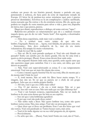 conhece um pouco da sua história pessoal, durante o período em que,
pertencendo à nobreza, ele fazia parte da corte de importante reinado da
Europa. (O leitor há de perdoar-nos certas reticências aqui, pois é preciso
preservar identidades). Envolveu-se lá em complicações e acabou sacrificado,
numa execução que lhe cortou o fio da existência terrena. Diz ele, agora, que
poderia ter reagido de outra maneira para salvar a vida e, para isso, dispunha
de meios, mas o que passou, passou.
Daqui por diante, reproduzimos o diálogo, tal como está nos ”tapes”.
Referimo-nos primeiro ao relacionamento que ele e a médium tiveram
naquela época, que ele diz ter sido ”muito bom”. Em seguida, o doutrinador
prossegue:
— Além dessa experiência, onde mais você a conheceu?
— Eu a conheci num outro tempo de que não me
lembro. Engraçado. Parecia ser. . . Agora, você falando, me projetou uma cena.
.. Interessante... Sim, devo conhecê-la de lá... mas ela era muito
voluntariosa. Ela sempre foi muito voluntariosa.
— Onde foi isso? De lá, onde?
— Não sei. De lá, num passado qualquer aí. Você não está falando em
passado? Tenho um carinho por ela muito grande. Ela me foi uma irmã a
quem eu devia proteger. (Pausa). Essas coisas devem ficar onde estão.
— Mas enquanto ficarem onde estão, meu querido, serão aquele catre que
não queremos pegar para caminhar. Este é o seu catre, um deles, que você
deixou no passado.
— Não. Você está supervalorizando as coisas. É o seu temperamento
emocional. Você tem que ser mais frio diante das coisas.
— Como é mesmo aquela história? Ela foi sua irmã, filha do mesmo pai e
da mesma mãe? Onde foi isso?
— É, irmã mesmo. Não sei onde foi. Deve haver muito tempo. Vi a
imagem, mas não sei. Só sei que eu parecia ser o chefe de um grupo
qualquer. Acho que era a minha própria família.
— Ah! sim, você é que era o filho mais velho?
— Era. O pai morreu e ela era a irmã menor. Não sei o que
aconteceu. Isso não vem ao caso. Não tem nada que ver. Que diferença faz?
— Você é um homem corajoso, experimentado. Não vai ter medo de
lembrar-se de uma coisa dessas que faz bem ao seu espírito.
— Isso até que é uma lembrança agradável.
— E por que você não pode dizer, então?
— Não tenho nada a dizer. Não quero lembrar isso, como não quero
lembrar outras coisas. Não, meu amigo. Você não vai prosseguir, não.
— Quer dizer que aí ficou um problema. Esse é um dos leitos que você
não tomou. Você está paralisado aí. Vamos buscar outro, mais atrás.
— Você já foi árabe alguma vez na sua vida? pergunta ele, de repente.
— Provavelmente.
— Eu acho que sim. . . (Pausa). Você, hein? Então era você, não é? Você...
 
