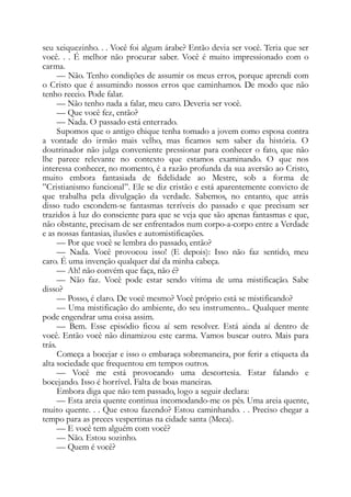 seu xeiquezinho. . . Você foi algum árabe? Então devia ser você. Teria que ser
você. . . É melhor não procurar saber. Você é muito impressionado com o
carma.
— Não. Tenho condições de assumir os meus erros, porque aprendi com
o Cristo que é assumindo nossos erros que caminhamos. De modo que não
tenho receio. Pode falar.
— Não tenho nada a falar, meu caro. Deveria ser você.
— Que você fez, então?
— Nada. O passado está enterrado.
Supomos que o antigo chique tenha tomado a jovem como esposa contra
a vontade do irmão mais velho, mas ficamos sem saber da história. O
doutrinador não julga conveniente pressionar para conhecer o fato, que não
lhe parece relevante no contexto que estamos examinando. O que nos
interessa conhecer, no momento, é a razão profunda da sua aversão ao Cristo,
muito embora fantasiada de fidelidade ao Mestre, sob a forma de
”Cristianismo funcional”. Ele se diz cristão e está aparentemente convicto de
que trabalha pela divulgação da verdade. Sabemos, no entanto, que atrás
disso tudo escondem-se fantasmas terríveis do passado e que precisam ser
trazidos à luz do consciente para que se veja que são apenas fantasmas e que,
não obstante, precisam de ser enfrentados num corpo-a-corpo entre a Verdade
e as nossas fantasias, ilusões e automistificações.
— Por que você se lembra do passado, então?
— Nada. Você provocou isso! (E depois): Isso não faz sentido, meu
caro. É uma invenção qualquer daí da minha cabeça.
— Ah! não convém que faça, não é?
— Não faz. Você pode estar sendo vítima de uma mistificação. Sabe
disso?
— Posso, é claro. De você mesmo? Você próprio está se mistificando?
— Uma mistificação do ambiente, do seu instrumento... Qualquer mente
pode engendrar uma coisa assim.
— Bem. Esse episódio ficou aí sem resolver. Está ainda aí dentro de
você. Então você não dinamizou este carma. Vamos buscar outro. Mais para
trás.
Começa a bocejar e isso o embaraça sobremaneira, por ferir a etiqueta da
alta sociedade que frequentou em tempos outros.
— Você me está provocando uma descortesia. Estar falando e
bocejando. Isso é horrível. Falta de boas maneiras.
Embora diga que não tem passado, logo a seguir declara:
— Esta areia quente continua incomodando-me os pés. Uma areia quente,
muito quente. . . Que estou fazendo? Estou caminhando. . . Preciso chegar a
tempo para as preces vespertinas na cidade santa (Meca).
— E você tem alguém com você?
— Não. Estou sozinho.
— Quem é você?
 