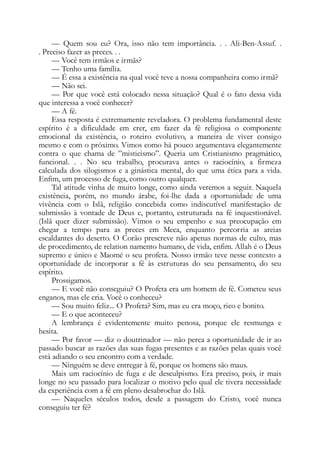 — Quem sou eu? Ora, isso não tem importância. . . Ali-Ben-Assuf. .
. Preciso fazer as preces. . .
— Você tem irmãos e irmãs?
— Tenho uma família.
— É essa a existência na qual você teve a nossa companheira como irmã?
— Não sei.
— Por que você está colocado nessa situação? Qual é o fato dessa vida
que interessa a você conhecer?
— A fé.
Essa resposta é extremamente reveladora. O problema fundamental deste
espírito é a dificuldade em crer, em fazer da fé religiosa o componente
emocional da existência, o roteiro evolutivo, a maneira de viver consigo
mesmo e com o próximo. Vimos como há pouco argumentava elegantemente
contra o que chama de ”misticismo”. Queria um Cristianismo pragmático,
funcional. . . No seu trabalho, procurava antes o raciocínio, a firmeza
calculada dos silogismos e a ginástica mental, do que uma ética para a vida.
Enfim, um processo de fuga, como outro qualquer.
Tal atitude vinha de muito longe, como ainda veremos a seguir. Naquela
existência, porém, no mundo árabe, foi-lhe dada a oportunidade de uma
vivência com o Islã, religião concebida como indiscutível manifestação de
submissão à vontade de Deus e, portanto, estruturada na fé inquestionável.
(Islã quer dizer submissão). Vimos o seu empenho e sua preocupação em
chegar a tempo para as preces em Meca, enquanto percorria as areias
escaldantes do deserto. O Corão prescreve não apenas normas de culto, mas
de procedimento, de relation namento humano, de vida, enfim. Allah é o Deus
supremo e único e Maomé o seu profeta. Nosso irmão teve nesse contexto a
oportunidade de incorporar a fé às estruturas do seu pensamento, do seu
espírito.
Prossigamos.
— E você não conseguiu? O Profeta era um homem de fé. Cometeu seus
enganos, mas ele cria. Você o conheceu?
— Sou muito feliz... O Profeta? Sim, mas eu era moço, rico e bonito.
— E o que aconteceu?
A lembrança é evidentemente muito penosa, porque ele resmunga e
hesita.
— Por favor — diz o doutrinador — não perca a oportunidade de ir ao
passado buscar as razões das suas fugas presentes e as razões pelas quais você
está adiando o seu encontro com a verdade.
— Ninguém se deve entregar à fé, porque os homens são maus.
Mais um raciocínio de fuga e de desculpismo. Era preciso, pois, ir mais
longe no seu passado para localizar o motivo pelo qual ele tivera necessidade
da experiência com a fé em pleno desabrochar do Islã.
— Naqueles séculos todos, desde a passagem do Cristo, você nunca
conseguiu ter fé?
 