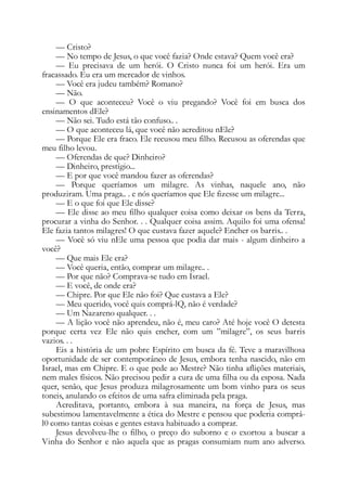 — Cristo?
— No tempo de Jesus, o que você fazia? Onde estava? Quem você era?
— Eu precisava de um herói. O Cristo nunca foi um herói. Era um
fracassado. Eu era um mercador de vinhos.
— Você era judeu também? Romano?
— Não.
— O que aconteceu? Você o viu pregando? Você foi em busca dos
ensinamentos dEle?
— Não sei. Tudo está tão confuso.. .
— O que aconteceu lá, que você não acreditou nEle?
— Porque Ele era fraco. Ele recusou meu filho. Recusou as oferendas que
meu filho levou.
— Oferendas de que? Dinheiro?
— Dinheiro, prestígio...
— E por que você mandou fazer as oferendas?
— Porque queríamos um milagre. As vinhas, naquele ano, não
produziram. Uma praga.. . e nós queríamos que Ele fizesse um milagre...
— E o que foi que Ele disse?
— Ele disse ao meu filho qualquer coisa como deixar os bens da Terra,
procurar a vinha do Senhor. . . Qualquer coisa assim. Aquilo foi uma ofensa!
Ele fazia tantos milagres! O que custava fazer aquele? Encher os barris.. .
— Você só viu nEle uma pessoa que podia dar mais - algum dinheiro a
você?
— Que mais Ele era?
— Você queria, então, comprar um milagre.. .
— Por que não? Comprava-se tudo em Israel.
— E você, de onde era?
— Chipre. Por que Ele não foi? Que custava a Ele?
— Meu querido, você quis comprá-lQ, não é verdade?
— Um Nazareno qualquer. . .
— A lição você não aprendeu, não é, meu caro? Até hoje você O detesta
porque certa vez Ele não quis encher, com um ”milagre”, os seus barris
vazios. . .
Eis a história de um pobre Espírito em busca da fé. Teve a maravilhosa
oportunidade de ser contemporâneo de Jesus, embora tenha nascido, não em
Israel, mas em Chipre. E o que pede ao Mestre? Não tinha aflições materiais,
nem males físicos. Não precisou pedir a cura de uma filha ou da esposa. Nada
quer, senão, que Jesus produza milagrosamente um bom vinho para os seus
toneis, anulando os efeitos de uma safra eliminada pela praga.
Acreditava, portanto, embora à sua maneira, na força de Jesus, mas
subestimou lamentavelmente a ética do Mestre e pensou que poderia comprá-
l0 como tantas coisas e gentes estava habituado a comprar.
Jesus devolveu-lhe o filho, o preço do suborno e o exortou a buscar a
Vinha do Senhor e não aquela que as pragas consumiam num ano adverso.
 