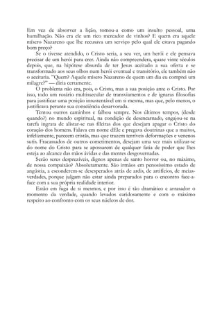 Em vez de absorver a lição, tomou-a como um insulto pessoal, uma
humilhação. Não era ele um rico mercador de vinhos? E quem era aquele
mísero Nazareno que lhe recusava um serviço pelo qual ele estava pagando
bom preço?
Se o tivesse atendido, o Cristo seria, a seu ver, um herói e ele pensava
precisar de um herói para crer. Ainda não compreendera, quase vinte séculos
depois, que, na hipótese absurda de ter Jesus aceitado a sua oferta e se
transformado aos seus olhos num herói eventual e transitório, ele também não
o aceitaria. ”Quem? Aquele mísero Nazareno de quem um dia eu comprei um
milagre?” — diria certamente.
O problema não era, pois, o Cristo, mas a sua posição ante o Cristo. Por
isso, todo um rosário multissecular de transviamentos e de ignaras filosofias
para justificar uma posição insustentável em si mesma, mas que, pelo menos, o
justificava perante sua consciência desarvorada.
Tentou outros caminhos e falhou sempre. Nos últimos tempos, (desde
quando?) no mundo espiritual, na condição de desencarnado, engajou-se na
tarefa ingrata de alistar-se nas fileiras dos que desejam apagar o Cristo do
coração dos homens. Falava em nome dEle e pregava doutrinas que a muitos,
infelizmente, parecem cristãs, mas que trazem terríveis deformações e venenos
sutis. Fracassados de outros cometimentos, desejam uma vez mais utilizar-se
do nome do Cristo para se apossarem de qualquer fatia de poder que lhes
esteja ao alcance das mãos ávidas e das mentes desgovernadas.
Serão seres desprezíveis, dignos apenas de santo horror ou, no máximo,
de nossa compaixão? Absolutamente. São irmãos em penosíssimo estado de
angústia, a esconderem-se desesperados atrás de ardis, de artifícios, de meias-
verdades, porque julgam não estar ainda preparados para o encontro face-a-
face com a sua própria realidade interior.
Estão em fuga de si mesmos, e por isso é tão dramático e arrasador o
momento da verdade, quando levados caridosamente e com o máximo
respeito ao confronto com os seus núcleos de dor.
 