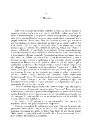 8
O MASSACRE
Este é um daqueles destemidos Espíritos, dotados de muitos talentos e
experiência,’ infortunadamente, a serviço do mal. Tinha também seu código de
honra e de cavalheirismo. Suas palavras iniciais foram, porém, de ameaça, pois
disse trazer um remédio para os nossos males, extinguindo, como pretendia, o
grupo mediúnico. Sabia muito bem das pressões terríveis que sofríamos
em consequência do nosso atrevimento de pigmeus, ao tentar interferir nos
seus planos e pôr em xeque a sua organização. Pouco depois, no entanto,
confessa que, ao lamentar-nos, lamenta-se também, porque está vivendo o
desespero da inação e a humilhação da impotência. Dirigia e controlava tudo.
Comandava mentes de seres encarnados e desencarnados como um adestrado
e firme cavaleiro domina seu cavalo. Ao simples impulso do seu menor desejo,
fazia vibrar os cérebros que tinha sob seu poder. Já não sentia mais a mesma
firmeza. As mãos tremiam e vacilavam e a sua Instituição entrara em rápida
desagregação. Disse-nos que não podia acreditar no que via, vagando pelos
corredores abandonados. Resolvera, portanto, deixar por algum tempo a sua
elevada posição de comando, para ir pessoalmente ”inspecionar o trabalho de
campo”, ou seja, o ambiente e as condições em que viviam aqueles míseros
componentes de um grupinho insolente que ousava perturbar o andamento
do seu trabalho. Estava, portanto, em desespero. Perdas importantes
haviam ocorrido na sua Organização. A da semana anterior fora irremediável,
pois o Grupo conseguira recolher importante personagem que eles
consideravam uma espécie de ”guia espiritual” da Organização, se é que a
expressão é adequada nesse contexto.
O nosso visitante daquela noite viera ”para o campo” algo preocupado,
mostrava-se agora literalmente aturdido, após a ”inspeção”. Impressionara-o,
sobremaneira, a resistência passiva dos componentes da nossa modestíssima
equipe de trabalho, o nosso destemor, que ele só podia explicar atribuindo-nos
alta dosagem de irresponsabilidade ou de desconhecimento da seriedade da
situação em que nos metêramos.
— Quem é você? perguntou ele ao doutrinador. Que monstro de
resistência é você? Em que alicerces vocês se apoiam?
Quanto a ele, acabara de verificar que toda a sua obra, que lhe parecia tão
prodigiosa, eram meros castelos de areia e esta areia, no momento, lhe
escapava velozmente por entre os dedos. Que fazer de nós, àquela altura?
Todas as ofertas possíveis já nos haviam sido feitas. Recusáramos tudo. Estava,
pois, confuso, desconcertado, desarmado.
 
