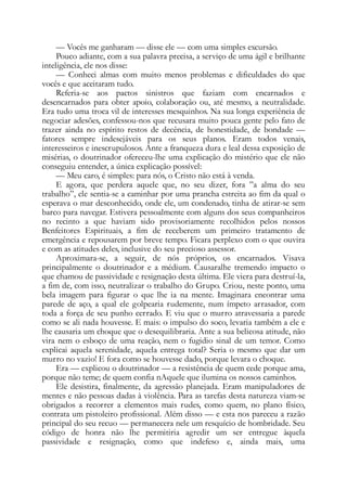 — Vocês me ganharam — disse ele — com uma simples excursão.
Pouco adiante, com a sua palavra precisa, a serviço de uma ágil e brilhante
inteligência, ele nos disse:
— Conheci almas com muito menos problemas e dificuldades do que
vocês e que aceitaram tudo.
Referia-se aos pactos sinistros que faziam com encarnados e
desencarnados para obter apoio, colaboração ou, até mesmo, a neutralidade.
Era tudo uma troca vil de interesses mesquinhos. Na sua longa experiência de
negociar adesões, confessou-nos que recusara muito pouca gente pelo fato de
trazer ainda no espírito restos de decência, de honestidade, de bondade —
fatores sempre indesejáveis para os seus planos. Eram todos venais,
interesseiros e inescrupulosos. Ante a franqueza dura e leal dessa exposição de
misérias, o doutrinador ofereceu-lhe uma explicação do mistério que ele não
conseguiu entender, a única explicação possível:
— Meu caro, é simples: para nós, o Cristo não está à venda.
E agora, que perdera aquele que, no seu dizer, fora ”a alma do seu
trabalho”, ele sentia-se a caminhar por uma prancha estreita ao fim da qual o
esperava o mar desconhecido, onde ele, um condenado, tinha de atirar-se sem
barco para navegar. Estivera pessoalmente com alguns dos seus companheiros
no recinto a que haviam sido provisoriamente recolhidos pelos nossos
Benfeitores Espirituais, a fim de receberem um primeiro tratamento de
emergência e repousarem por breve tempo. Ficara perplexo com o que ouvira
e com as atitudes deles, inclusive do seu precioso assessor.
Aproximara-se, a seguir, de nós próprios, os encarnados. Visava
principalmente o doutrinador e a médium. Causaralhe tremendo impacto o
que chamou de passividade e resignação desta última. Ele viera para destruí-la,
a fim de, com isso, neutralizar o trabalho do Grupo. Criou, neste ponto, uma
bela imagem para figurar o que lhe ia na mente. Imaginara encontrar uma
parede de aço, a qual ele golpearia rudemente, num ímpeto arrasador, com
toda a força de seu punho cerrado. E viu que o murro atravessaria a parede
como se ali nada houvesse. E mais: o impulso do soco, levaria também a ele e
lhe causaria um choque que o desequilibraria. Ante a sua belicosa atitude, não
vira nem o esboço de uma reação, nem o fugidio sinal de um temor. Como
explicai aquela serenidade, aquela entrega total? Seria o mesmo que dar um
murro no vazio! E fora como se houvesse dado, porque levara o choque.
Era — explicou o doutrinador — a resistência de quem cede porque ama,
porque não teme; de quem confia nAquele que ilumina os nossos caminhos.
Ele desistira, finalmente, da agressão planejada. Eram manipuladores de
mentes e não pessoas dadas à violência. Para as tarefas desta natureza viam-se
obrigados a recorrer a elementos mais rudes, como quem, no plano físico,
contrata um pistoleiro profissional. Além disso — e esta nos pareceu a razão
principal do seu recuo — permanecera nele um resquício de hombridade. Seu
código de honra não lhe permitiria agredir um ser entregue àquela
passividade e resignação, como que indefeso e, ainda mais, uma
 