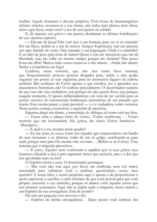 mulher. Aquele destemor o deixara perplexo. Vivia horas de fantasmagórico
silêncio interior, esvaziara-se a sua mente, não tinha mais planos, nem ideias,
nem o que fazer, senão ouvir o eco de seus passos na solidão.
E, de repente, aos gritos e em pranto, desabaram as últimas fortificações
do seu valoroso espírito:
— Fala-me de Jesus! Fala você que é um homem, para ver se eu entendo!
Ele me falou, (refere-se a um de nossos Amigos Espirituais) mas me pareceu
um anjo falando de outro. Não entendo a sua linguagem. Onde é o caminho?
E eu falei de Jesus pela boca de tantos! Quem é este ser misterioso que me dá
liberdade, mas me tolhe ao mesmo tempo, porque me domina? Não posso
livrar-me dEle! Muitos estão vazios como eu e não sabem.. . Ainda não sabem.
Tenho a consciência em fogo!
Confessa, nessa torrente, que não tem como fazer estancar,
que frequentemente procura pessoas drogadas para, unido a elas, poder
esquecer um pouco as suas angústias, para ter momentos fugazes de euforia
artificial. Diz conhecer do Cristo apenas o que estudou, leu e aprendeu nos
documentos históricos; não O conhece pessoalmente. O doutrinador suspeita
de que isso não seja verdadeiro, seja porque ele não queira dizer, seja porque,
naquele momento, O ignore deliberadamente, em vista de ter varrido para os
porões secretos do inconsciente lembranças aterradoras de um passado que
rejeita. Esta versão parece a mais provável — e é a verdadeira, como veremos.
Nesse ponto, começa, irresistível, a regressão de memória.
Sigamos, daqui em diante, a transcrição do diálogo, tal como está nas fitas.
— Estou com a cabeça cheia de visões... Visões tenebrosas. . . Visões
terríveis que me atormentam. São gritos, são dores. Gritos frenéticos. .
. Desespero...
— E qual é a sua atuação nesse quadro?
— Eu me sinto, às vezes, como um caçador que surpreendesse um bando
de aves inocentes e as abatesse todas de um só golpe, sacrificando-as para
nada, porque nem para Ele mesmo elas serviam. . . (Refere-se ao Cristo). Uma
matança que a ninguém aproveitou.
— É certo. Aqueles seres continuam a espalhar por aí seus gritos, seus
lamentos. Quando a dor é para regenerar temos que aceitá-la, mas e a dor que
nos aprofunda mais na dor?
O Espírito chora e ouve. O doutrinador prossegue:
— Mas você não está aqui, por favor, em confissão, nem nós temos
autoridade para submeter você a nenhum questionário, ouviu, meu
querido? A nossa ideia, o nosso propósito aqui é apenas o de proporcionar o
apoio espiritual, o carinho, o calor humano de que você precisa para que você
próprio encontre o seu caminho, porque só damos valor àquelas coisas que
nós mesmos suscitamos. Aqui não se impõe nada a ninguém, muito menos a
um Espírito da sua envergadura. Está de acordo?
Ele tem um pequeno riso nervoso e diz:
— Espírito da minha envergadura!.. . Quão pouco você conhece das
 