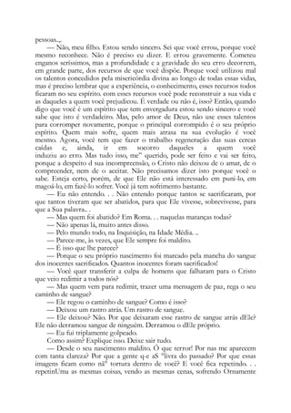 pessoas..,.
— Não, meu filho. Estou sendo sincero. Sei que você errou, porque você
mesmo reconhece. Não é preciso eu dizer. E errou gravemente. Cometeu
enganos seríssimos, mas a profundidade e a gravidade do seu erro decorrem,
em grande parte, dos recursos de que você dispõe. Porque você utilizou mal
os talentos concedidos pela misericórdia divina ao longo de todas essas vidas,
mas é preciso lembrar que a experiência, o conhecimento, esses recursos todos
ficaram no seu espírito. com esses recursos você pode reconstruir a sua vida e
as daqueles a quem você prejudicou. É verdade ou não é, isso? Então, quando
digo que você é um espírito que tem envergadura estou sendo sincero e você
sabe que isto é verdadeiro. Mas, pelo amor de Deus, não use esses talentos
para corromper novamente, porque o principal corrompido é o seu próprio
espírito. Quem mais sofre, quem mais atrasa na sua evolução é você
mesmo. Agora, você tem que fazer o trabalho regeneração das suas cercas
caídas e, ainda, ir em socorro daqueles a quem você
induziu ao erro. Mas tudo isso, me” querido, pode ser feito e vai ser feito,
porque a despeito d sua incompreensão, o Cristo não deixou de o amar, de o
compreender, nem de o aceitar. Não precisamos dizer isto porque você o
sabe. Esteja certo, porém, de que Ele não está interessado em puni-lo, em
magoá-lo, em fazê-lo sofrer. Você já tem sofrimento bastante.
— Eu não entendo. . . Não entendo porque tantos se sacrificaram, por
que tantos tiveram que ser abatidos, para que Ele vivesse, sobrevivesse, para
que a Sua palavra.. .
— Mas quem foi abatido? Em Roma. . . naquelas matanças todas?
— Não apenas lá, muito antes disso.
— Pelo mundo todo, na Inquisição, na Idade Média. ..
— Parece-me, às vezes, que Ele sempre foi maldito.
— É isso que lhe parece?
— Porque o seu próprio nascimento foi marcado pela mancha do sangue
dos inocentes sacrificados. Quantos inocentes foram sacrificados!
— Você quer transferir a culpa de homens que falharam para o Cristo
que veio redimir a todos nós?
— Mas quem vem para redimir, trazer uma mensagem de paz, rega o seu
caminho de sangue?
— Ele regou o caminho de sangue? Como é isso?
— Deixou um rastro atrás. Um rastro de sangue.
— Ele deixou? Não. Por que deixaram esse rastro de sangue atrás dEle?
Ele não derramou sangue de ninguém. Derramou o dEle próprio.
— Eu fui triplamente golpeado.
Como assim? Explique isso. Deixe sair tudo.
— Desde o seu nascimento maldito. Ó que terror! Por nas me aparecem
com tanta clareza? Por que a gente q-e aS °livra do passado? Por que essas
imagens ficam como nã° tortura dentro de você? E você fica repetindo. . .
repetinUma as mesmas coisas, vendo as mesmas cenas, sofrendo Ornamente
 