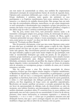um tom maior de autenticidade ao relato, mas também lhe emprestariam
indesejável conotação de sensacionalismo barato de novela de segunda classe.
Optamos pelo anonimato deliberado, que a tudo e a todos deve proteger. O
Grupo mediúnico é anônimo, tanto quanto são anônimos os seus
participantes e os Espíritos manifestantes, bem como anônima deve ficar a
natureza e os objetivos do trabalho desenvolvido. Não porque haja em tudo
isso algo de extraordinário, diferente, maravilhoso, ou que sejam excepcionais
os seres encarnados e desencarnados que compõem o grupo; sem prejuízo, no
entanto, das lições vivas que colhemos de tão dolorosos episódios, o respeito à
dor alheia exige de todos a caridosa contribuição de sigilo e discrição.
Não há, pois, nomes neste livro, nem pretensões maiores senão a de
transmitir a mensagem sempre nova, porque eterna, da valorização do amor, a
força universal que cria e sustenta o Universo, essência de Deus, aquele
”elemento primordial (em que) vibram e vivem constelações e sóis, mundos e
seres, como peixes no oceano”, no dizer tão belo de André Luiz, nas palavras
iniciais de ”Evolução em Dois Mundos”.
Não foi possível, obviamente, evitar que meu nome figurasse como autor
de uma obra que, na realidade não é minha, apenas a copiei da vida. Alguém
precisa assinar um livro que sai para o mundo e somente por essa razão um
nome nele aparece. Meu envolvimento pessoal nos dramas, cujos fragmentos
são aqui relatados, explica-se pela razão muito simples de que participei, com
todas as reconhecidas limitações que ainda me pesam, de um pequeno e
anônimo grupo mediúnico, ao qual Amigos Espirituais muito amados traziam
companheiros desatinados para dialogar conosco. Experimentamos a
felicidade, certamente imerecida, de partilhar das alegrias infinitas de resgatar
alguns daqueles irmãos atormentados. Não estivemos em busca de projeção,
nem de sensações ou recompensas, porque o trabalho do amor, em si mesmo
remunera o servidor.
Não há, pois, nomes a citar. Por absoluta necessidade de clareza
expositiva, tivemos que fixar alguns rótulos singelos: o Espírito manifestante,
os Benfeitores Espirituais, o médium, o doutrinador, os participantes, o grupo
mediúnico. A não ser isso e a consequente supressão de certas identificações
geográficas ou históricas, bem como um mínimo possível de ajuste gramatical,
o relato é a fiel reprodução dos diálogos gravados, da primeira à última
palavra, em fitas magnéticas de longo curso em aparelhos especializados.
Resolvemos até mesmo sacrificar um pouco a correção gramatical das falas,
em favor da espontaneidade do diálogo, todo ele desenvolvido ao calor do
momento, sem enfeites literários, sem preocupações semânticas, sem nenhum
artifício destinado a produzir efeito. Ê a conversa livre, às vezes, enfática e até
apaixonada, mas em toda a pureza da sua autenticidade. O leitor há de relevar,
portanto, umas tantas incorreções, as constantes repetições e a mistura de
tratamento — o tu e o você — coisas que os gramáticos encaram com mal
disfarçado horror, mas que o povo consagra naquele seu jeito irresistível de
modificar a língua que fala ao sabor da sua fantasia e do seu gosto.
 