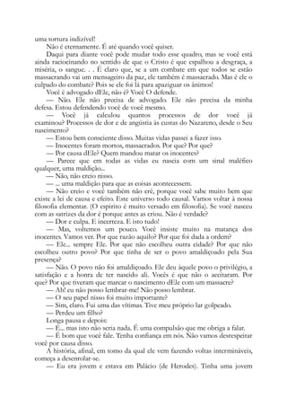 uma tortura indizível!
Não é eternamente. É até quando você quiser.
Daqui para diante você pode mudar todo esse quadro, mas se você está
ainda raciocinando no sentido de que o Cristo é que espalhou a desgraça, a
miséria, o sangue. . . É claro que, se a um combate em que todos se estão
massacrando vai um mensageiro da paz, ele também é massacrado. Mas é ele o
culpado do combate? Pois se ele foi lá para apaziguar os ânimos!
Você é advogado dEle, não é? Você O defende.
— Não. Ele não precisa de advogado. Ele não precisa da minha
defesa. Estou defendendo você de você mesmo.
— Você já calculou quantos processos de dor você já
examinou? Processos de dor e de angústia às custas do Nazareno, desde o Seu
nascimento?
— Estou bem consciente disso. Muitas vidas passei a fazer isso.
— Inocentes foram mortos, massacrados. Por que? Por que?
— Por causa dEle? Quem mandou matar os inocentes?
— Parece que em todas as vidas eu nascia com um sinal maléfico
qualquer, uma maldição...
— Não, não creio nisso.
— ... uma maldição para que as coisas acontecessem.
— Não creio e você também não crê, porque você sabe muito bem que
existe a lei de causa e efeito. Este universo todo causal. Vamos voltar à nossa
filosofia elementar. (O espirito é muito versado em filosofia). Se você nasceu
com as «atrizes da dor é porque antes as criou. Não é verdade?
— Dor e culpa. E incerteza. E isto tudo!
— Mas, voltemos um pouco. Você insiste muito na matança dos
inocentes. Vamos ver. Por que razão aquilo? Por que foi dada a ordem?
— Ele... sempre Ele. Por que não escolheu outra cidade? Por que não
escolheu outro povo? Por que tinha de ser o povo amaldiçoado pela Sua
presença?
— Não. O povo não foi amaldiçoado. Ele deu àquele povo o privilégio, a
satisfação e a honra de ter nascido ali. Vocês é que não o aceitaram. Por
que? Por que tiveram que marcar o nascimento dEle com um massacre?
— Ah! eu não posso lembrar-me! Não posso lembrar.
— O seu papel nisso foi muito importante?
— Sim, claro. Fui uma das vítimas. Tive meu próprio lar golpeado.
— Perdeu um filho?
Longa pausa e depois:
— E... mas isto não seria nada. É uma compulsão que me obriga a falar.
— É bom que você fale. Tenha confiança em nós. Não vamos desrespeitar
você por causa disso.
A história, afinal, em tomo da qual ele vem fazendo voltas intermináveis,
começa a desenrolar-se.
— Eu era jovem e estava em Palácio (de Herodes). Tinha uma jovem
 