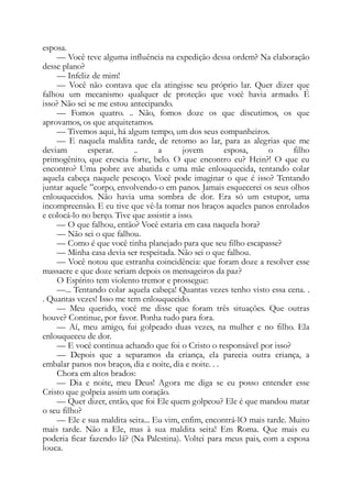 esposa.
— Você teve alguma influência na expedição dessa ordem? Na elaboração
desse plano?
— Infeliz de mim!
— Você não contava que ela atingisse seu próprio lar. Quer dizer que
falhou um mecanismo qualquer de proteção que você havia armado. É
isso? Não sei se me estou antecipando.
— Fomos quatro. .. Não, fomos doze os que discutimos, os que
aprovamos, os que arquitetamos.
— Tivemos aqui, há algum tempo, um dos seus companheiros.
— E naquela maldita tarde, de retomo ao lar, para as alegrias que me
deviam esperar. .. a jovem esposa, o filho
primogênito, que crescia forte, belo. O que encontro eu? Hein?! O que eu
encontro? Uma pobre ave abatida e uma mãe enlouquecida, tentando colar
aquela cabeça naquele pescoço. Você pode imaginar o que é isso? Tentando
juntar aquele ”corpo, envolvendo-o em panos. Jamais esquecerei os seus olhos
enlouquecidos. Não havia uma sombra de dor. Era só um estupor, uma
incompreensão. E eu tive que vê-la tomar nos braços aqueles panos enrolados
e colocá-lo no berço. Tive que assistir a isso.
— O que falhou, então? Você estaria em casa naquela hora?
— Não sei o que falhou.
— Como é que você tinha planejado para que seu filho escapasse?
— Minha casa devia ser respeitada. Não sei o que falhou.
— Você notou que estranha coincidência: que foram doze a resolver esse
massacre e que doze seriam depois os mensageiros da paz?
O Espírito tem violento tremor e prossegue:
—... Tentando colar aquela cabeça! Quantas vezes tenho visto essa cena. .
. Quantas vezes! Isso me tem enlouquecido.
— Meu querido, você me disse que foram três situações. Que outras
houve? Continue, por favor. Ponha tudo para fora.
— Aí, meu amigo, fui golpeado duas vezes, na mulher e no filho. Ela
enlouqueceu de dor.
— E você continua achando que foi o Cristo o responsável por isso?
— Depois que a separamos da criança, ela parecia outra criança, a
embalar panos nos braços, dia e noite, dia e noite. . .
Chora em altos brados:
— Dia e noite, meu Deus! Agora me diga se eu posso entender esse
Cristo que golpeia assim um coração.
— Quer dizer, então, que foi Ele quem golpeou? Ele é que mandou matar
o seu filho?
— Ele e sua maldita seita... Eu vim, enfim, encontrá-lO mais tarde. Muito
mais tarde. Não a Ele, mas à sua maldita seita! Em Roma. Que mais eu
poderia ficar fazendo lá? (Na Palestina). Voltei para meus pais, com a esposa
louca.
 
