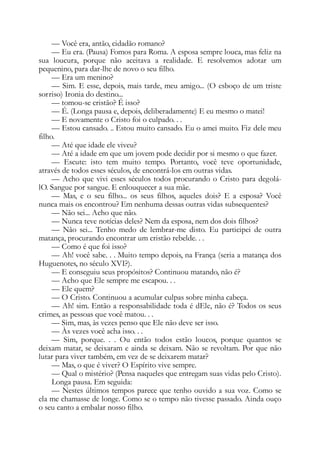 — Você era, antão, cidadão romano?
— Eu era. (Pausa) Fomos para Roma. A esposa sempre louca, mas feliz na
sua loucura, porque não aceitava a realidade. E resolvemos adotar um
pequenino, para dar-lhe de novo o seu filho.
— Era um menino?
— Sim. E esse, depois, mais tarde, meu amigo... (O esboço de um triste
sorriso) Ironia do destino...
— tomou-se cristão? É isso?
— É. (Longa pausa e, depois, deliberadamente) E eu mesmo o matei!
— E novamente o Cristo foi o culpado. . .
— Estou cansado. .. Estou muito cansado. Eu o amei muito. Fiz dele meu
filho.
— Até que idade ele viveu?
— Até a idade em que um jovem pode decidir por si mesmo o que fazer.
— Escute: isto tem muito tempo. Portanto, você teve oportunidade,
através de todos esses séculos, de encontrá-los em outras vidas.
— Acho que vivi esses séculos todos procurando o Cristo para degolá-
lO. Sangue por sangue. E enlouquecer a sua mãe.
— Mas, e o seu filho... os seus filhos, aqueles dois? E a esposa? Você
nunca mais os encontrou? Em nenhuma dessas outras vidas subsequentes?
— Não sei... Acho que não.
— Nunca teve notícias deles? Nem da esposa, nem dos dois filhos?
— Não sei... Tenho medo de lembrar-me disto. Eu participei de outra
matança, procurando encontrar um cristão rebelde. . .
— Como é que foi isso?
— Ah! você sabe. . . Muito tempo depois, na França (seria a matança dos
Huguenotes, no século XVI?).
— E conseguiu seus propósitos? Continuou matando, não é?
— Acho que Ele sempre me escapou. . .
— Ele quem?
— O Cristo. Continuou a acumular culpas sobre minha cabeça.
— Ah! sim. Então a responsabilidade toda é dEle, não é? Todos os seus
crimes, as pessoas que você matou. . .
— Sim, mas, às vezes penso que Ele não deve ser isso.
— Às vezes você acha isso. . .
— Sim, porque. . . Ou então todos estão loucos, porque quantos se
deixam matar, se deixaram e ainda se deixam. Não se revoltam. Por que não
lutar para viver também, em vez de se deixarem matar?
— Mas, o que é viver? O Espírito vive sempre.
— Qual o mistério? (Pensa naqueles que entregam suas vidas pelo Cristo).
Longa pausa. Em seguida:
— Nestes últimos tempos parece que tenho ouvido a sua voz. Como se
ela me chamasse de longe. Como se o tempo não tivesse passado. Ainda ouço
o seu canto a embalar nosso filho.
 