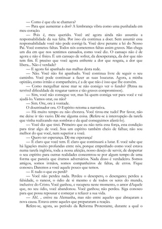 — Como é que ela se chamava?
— Para que aumentar a dor? A lembrança vibra como uma punhalada em
meu coração.
— Pois é, meu querido. Você até agora ainda não assumiu a
responsabilidade da sua falta. Por isso ela continua a doer. Sem assumir essa
responsabilidade você não pode corrigi-la. Você deve perante a lei do Nosso
Pai. Você cometeu faltas. Todos nós cometemos faltas assim graves. Mas chega
um dia em que nos sentimos cansados, como você diz. O cansaço não é de
agora e não é físico. É um cansaço de sofrer, da desesperança, da dor que não
tem fim. É preciso que você agora enfrente a dor que resgata, a dor que
libera... Não é verdade?
— E agora fui apanhado nas malhas desta rede.
— Não. Você não foi apanhado. Você continua livre de seguir o seu
caminho. Você pode continuar a fazer as suas loucuras. Agora, a minha
opinião, como irmão e companheiro, é a de que não é isso que lhe convém.
— Como mergulhar nesse mar se não consigo ver o fundo? (Pensa na
terrível dificuldade de resgatar tantos e tão graves compromissos).
— Sim, você não consegue ver, mas há quem consiga ver para você e vai
ajudá-lo. Vamos orar, ou não?
— Sim. Ore, ore à vontade.
O doutrinador ora. O Espírito retoma a narrativa.
— Há muito tempo eu não chorava. Você tirou-me tudo! Por favor, não
me deixe ir tão vazio. Dê-me alguma coisa. (Refere-se à interrupção da tarefa
que vinha realizando nas sombras e da qual conseguimos afastá-lo).
— Você diz que tirei. Primeiro que eu não teria essa força, essa condição
para tirar algo de você. Sou um espírito também cheio de falhas; não sou
melhor do que você, nem superior a você.
— Quero ter esperança. Dê-me esperança!
— É claro que você tem. É claro que continuará a lutar. E você sabe que
há ligações muito profundas entre nós, porque empenhado como você estava
numa tarefa inglória, toda a nossa afeição, nosso desejo de servir, de despertar
o seu espírito para outras realidades concentrou-se por algum tempo de uma
forma que parecia que éramos adversários. Nada disso é verdadeiro. Somos
amigos, somos irmãos, somos companheiros de faltas, de erros. Fique
conosco. Daremos a você aquele pouco que temos.
— E tudo o que eu perdi?
— Você não perdeu nada. Perdeu o desespero, o desengano; perdeu a
falsidade, o rancor, o ódio de si mesmo e de todos os seres do mundo,
inclusive do Cristo. Você ganhou, e recupera neste momento, o amor dAquele
que, no seu ódio, você abandonou. Você ganhou; não perdeu. Siga conosco
para que possa repousar e começar a refazer a sua vida.
— Ah!. .. estive na Alemanha, mas não entre aqueles que abraçaram a
nova causa. Estava entre aqueles que prepararam a reação.
Refere-se, agora, ao período da Reforma Protestante, durante a qual o
 