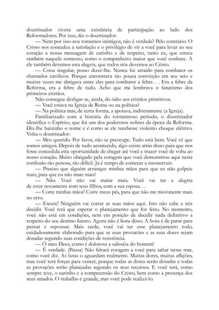 doutrinador vivera uma existência de participação ao lado dos
Reformadores. Por isso, diz o doutrinador:
— Nem por isso nos tomamos inimigos, não é verdade? Pelo contrário. O
Cristo nos concedeu a satisfação e o privilégio de vir a você para levar ao seu
coração a nossa mensagem de carinho e de respeito, tanto eu, que estava
também naquele contexto, como o companheiro maior que você conhece. A
ele também devemos esta alegria, que todos nós devemos ao Cristo.
— Coisa singular, posso dizer-lhe. Nunca fui atraído para combater os
chamados católicos. Porque encontrava tão pouca convicção em seu seio e
muitas vezes me abrigava entre eles para combater a febre. . . Era a febre da
Reforma, era a febre de tudo. Acho que me lembrava o fanatismo dos
primeiros cristãos.
Não consegue desligar-se, ainda, do ódio aos cristãos primitivos.
— Você estava na Igreja de Roma ou na política?
— Na política mas, de certa forma, a apoiava, indiretamente (a Igreja).
Familiarizado com a história do tormentoso período, o doutrinador
identifica o Espírito, que foi um dos poderosos nobres da época da Reforma.
Diz-lhe baixinho o nome e é como se ele recebesse violento choque elétrico.
Volta o doutrinador:
— Meu querido. Por favor, não se preocupe. Tudo está bem. Você vê que
somos amigos. Depois de tudo acontecido, algo existe atrás disso para que nos
fosse concedida esta oportunidade de chegar até você e trazer você de volta ao
nosso coração. Muito obrigado pela coragem que você demonstrou aqui nesta
confissão tão penosa, tão difícil. Já é tempo de começar a reconstruir.
— Preciso que alguém arranque minhas mãos para que eu não golpeie
mais, para que eu não mate mais!
— Não. Você não vai matar mais. Você vai ter a alegria
de estar novamente com seus filhos, com a sua esposa. . .
— Corte minhas mãos! Corte meus pés, para que não me movimente mais
no erro.
— Escute! Ninguém vai cortar as suas mãos aqui. Isto não cabe a nós
decidir. Você terá que esperar o planejamento que for feito. No momento,
você não está em condições, nem em posição de decidir nada definitivo a
respeito do seu destino futuro. Agora não é hora disso. A hora é de parar para
pensar e repousar. Mais tarde, você vai ter esse planejamento todo,
cuidadosamente elaborado para que as suas provacões e as suas dores sejam
dosadas segundo suas condições de resistência.
— Ó meu Deus, como é dolorosa a odisséia do homem!
— É verdade. (Pausa) Não faltará coragem a você para saltar nesse mar,
como você diz. As lutas o aguardam realmente. Muitas dores, muitas aflições,
mas você terá forças para vencer, porque todas as dores serão dosadas e todas
as provações serão planejadas segundo os seus recursos. E você terá, como
sempre teve, o carinho e a compreensão do Cristo, bem como a presença dos
seus amados. O trabalho é grande, mas você pode realizá-lo.
 