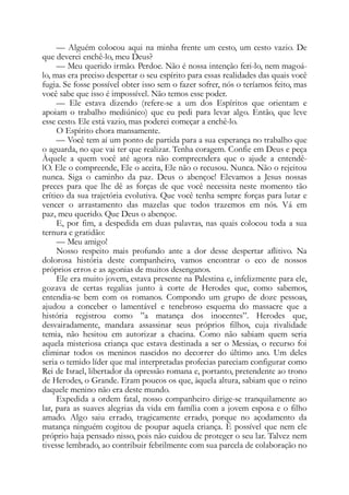 — Alguém colocou aqui na minha frente um cesto, um cesto vazio. De
que deverei enchê-lo, meu Deus?
— Meu querido irmão. Perdoe. Não é nossa intenção feri-lo, nem magoá-
lo, mas era preciso despertar o seu espírito para essas realidades das quais você
fugia. Se fosse possível obter isso sem o fazer sofrer, nós o teríamos feito, mas
você sabe que isso é impossível. Não temos esse poder.
— Ele estava dizendo (refere-se a um dos Espíritos que orientam e
apoiam o trabalho mediúnico) que eu pedi para levar algo. Então, que leve
esse cesto. Ele está vazio, mas poderei começar a enchê-lo.
O Espírito chora mansamente.
— Você tem aí um ponto de partida para a sua esperança no trabalho que
o aguarda, no que vai ter que realizar. Tenha coragem. Confie em Deus e peça
Àquele a quem você até agora não compreendera que o ajude a entendê-
lO. Ele o compreende, Ele o aceita, Ele não o recusou. Nunca. Não o rejeitou
nunca. Siga o caminho da paz. Deus o abençoe! Elevamos a Jesus nossas
preces para que lhe dê as forças de que você necessita neste momento tão
crítico da sua trajetória evolutiva. Que você tenha sempre forças para lutar e
vencer o arrastamento das mazelas que todos trazemos em nós. Vá em
paz, meu querido. Que Deus o abençoe.
E, por fim, a despedida em duas palavras, nas quais colocou toda a sua
ternura e gratidão:
— Meu amigo!
Nosso respeito mais profundo ante a dor desse despertar aflitivo. Na
dolorosa história deste companheiro, vamos encontrar o eco de nossos
próprios erros e as agonias de muitos desenganos.
Ele era muito jovem, estava presente na Palestina e, infelizmente para ele,
gozava de certas regalias junto à corte de Herodes que, como sabemos,
entendia-se bem com os romanos. Compondo um grupo de doze pessoas,
ajudou a conceber o lamentável e tenebroso esquema do massacre que a
história registrou como ”a matança dos inocentes”. Herodes que,
desvairadamente, mandara assassinar seus próprios filhos, cuja rivalidade
temia, não hesitou em autorizar a chacina. Como não sabiam quem seria
aquela misteriosa criança que estava destinada a ser o Messias, o recurso foi
eliminar todos os meninos nascidos no decorrer do último ano. Um deles
seria o temido líder que mal interpretadas profecias pareciam configurar como
Rei de Israel, libertador da opressão romana e, portanto, pretendente ao trono
de Herodes, o Grande. Eram poucos os que, àquela altura, sabiam que o reino
daquele menino não era deste mundo.
Expedida a ordem fatal, nosso companheiro dirige-se tranquilamente ao
lar, para as suaves alegrias da vida em família com a jovem esposa e o filho
amado. Algo saiu errado, tragicamente errado, porque no açodamento da
matança ninguém cogitou de poupar aquela criança. É possível que nem ele
próprio haja pensado nisso, pois não cuidou de proteger o seu lar. Talvez nem
tivesse lembrado, ao contribuir febrilmente com sua parcela de colaboração no
 