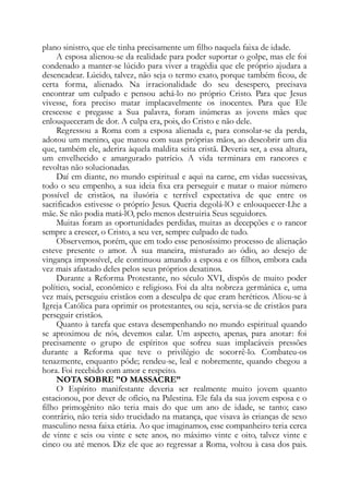 plano sinistro, que ele tinha precisamente um filho naquela faixa de idade.
A esposa alienou-se da realidade para poder suportar o golpe, mas ele foi
condenado a manter-se lúcido para viver a tragédia que ele próprio ajudara a
desencadear. Lúcido, talvez, não seja o termo exato, porque também ficou, de
certa forma, alienado. Na irracionalidade do seu desespero, precisava
encontrar um culpado e pensou achá-lo no próprio Cristo. Para que Jesus
vivesse, fora preciso matar implacavelmente os inocentes. Para que Ele
crescesse e pregasse a Sua palavra, foram inúmeras as jovens mães que
enlouqueceram de dor. A culpa era, pois, do Cristo e não dele.
Regressou a Roma com a esposa alienada e, para consolar-se da perda,
adotou um menino, que matou com suas próprias mãos, ao descobrir um dia
que, também ele, aderira àquela maldita seita cristã. Deveria ser, a essa altura,
um envelhecido e amargurado patrício. A vida terminara em rancores e
revoltas não solucionadas.
Daí em diante, no mundo espiritual e aqui na carne, em vidas sucessivas,
todo o seu empenho, a sua ideia fixa era perseguir e matar o maior número
possível de cristãos, na ilusória e terrível expectativa de que entre os
sacrificados estivesse o próprio Jesus. Queria degolá-lO e enlouquecer-Lhe a
mãe. Se não podia matá-lO, pelo menos destruiria Seus seguidores.
Muitas foram as oportunidades perdidas, muitas as decepções e o rancor
sempre a crescer, o Cristo, a seu ver, sempre culpado de tudo.
Observemos, porém, que em todo esse penosíssimo processo de alienação
esteve presente o amor. À sua maneira, misturado ao ódio, ao desejo de
vingança impossível, ele continuou amando a esposa e os filhos, embora cada
vez mais afastado deles pelos seus próprios desatinos.
Durante a Reforma Protestante, no século XVI, dispôs de muito poder
político, social, econômico e religioso. Foi da alta nobreza germânica e, uma
vez mais, perseguiu cristãos com a desculpa de que eram heréticos. Aliou-se à
Igreja Católica para oprimir os protestantes, ou seja, servia-se de cristãos para
perseguir cristãos.
Quanto à tarefa que estava desempenhando no mundo espiritual quando
se aproximou de nós, devemos calar. Um aspecto, apenas, para anotar: foi
precisamente o grupo de espíritos que sofreu suas implacáveis pressões
durante a Reforma que teve o privilégio de socorrê-lo. Combateu-os
tenazmente, enquanto pôde; rendeu-se, leal e nobremente, quando chegou a
hora. Foi recebido com amor e respeito.
NOTA SOBRE ”O MASSACRE”
O Espírito manifestante deveria ser realmente muito jovem quanto
estacionou, por dever de ofício, na Palestina. Ele fala da sua jovem esposa e o
filho primogênito não teria mais do que um ano de idade, se tanto; caso
contrário, não teria sido trucidado na matança, que visava às crianças de sexo
masculino nessa faixa etária. Ao que imaginamos, esse companheiro teria cerca
de vinte e seis ou vinte e sete anos, no máximo vinte e oito, talvez vinte e
cinco ou até menos. Diz ele que ao regressar a Roma, voltou à casa dos pais.
 