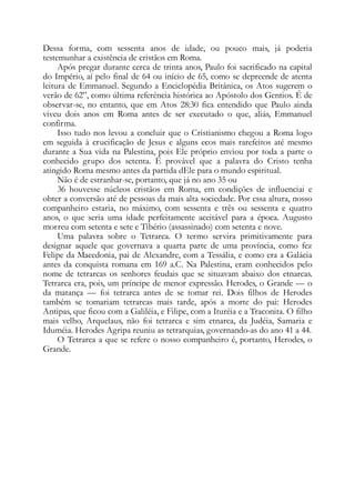 Dessa forma, com sessenta anos de idade, ou pouco mais, já poderia
testemunhar a existência de cristãos em Roma.
Após pregar durante cerca de trinta anos, Paulo foi sacrificado na capital
do Império, aí pelo final de 64 ou início de 65, como se depreende de atenta
leitura de Emmanuel. Segundo a Enciclopédia Britânica, os Atos sugerem o
verão de 62”, como última referência histórica ao Apóstolo dos Gentios. É de
observar-se, no entanto, que em Atos 28:30 fica entendido que Paulo ainda
viveu dois anos em Roma antes de ser executado o que, aliás, Emmanuel
confirma.
Isso tudo nos levou a concluir que o Cristianismo chegou a Roma logo
em seguida à crucificação de Jesus e alguns ecos mais rarefeitos até mesmo
durante a Sua vida na Palestina, pois Ele próprio enviou por toda a parte o
conhecido grupo dos setenta. É provável que a palavra do Cristo tenha
atingido Roma mesmo antes da partida dEle para o mundo espiritual.
Não é de estranhar-se, portanto, que já no ano 35 ou
36 houvesse núcleos cristãos em Roma, em condições de influenciai e
obter a conversão até de pessoas da mais alta sociedade. Por essa altura, nosso
companheiro estaria, no máximo, com sessenta e três ou sessenta e quatro
anos, o que seria uma idade perfeitamente aceitável para a época. Augusto
morreu com setenta e sete e Tibério (assassinado) com setenta e nove.
Uma palavra sobre o Tetrarca. O termo servira primitivamente para
designar aquele que governava a quarta parte de uma província, como fez
Felipe da Macedonia, pai de Alexandre, com a Tessália, e como era a Galácia
antes da conquista romana em 169 a.C. Na Palestina, eram conhecidos pelo
nome de tetrarcas os senhores feudais que se situavam abaixo dos etnarcas.
Tetrarca era, pois, um príncipe de menor expressão. Herodes, o Grande — o
da matança — foi tetrarca antes de se tomar rei. Dois filhos de Herodes
também se tomariam tetrarcas mais tarde, após a morte do pai: Herodes
Antipas, que ficou com a Galiléia, e Filipe, com a Ituréia e a Traconita. O filho
mais velho, Arquelaus, não foi tetrarca e sim etnarca, da Judéia, Samaria e
Iduméia. Herodes Agripa reuniu as tetrarquias, governando-as do ano 41 a 44.
O Tetrarca a que se refere o nosso companheiro é, portanto, Herodes, o
Grande.
 