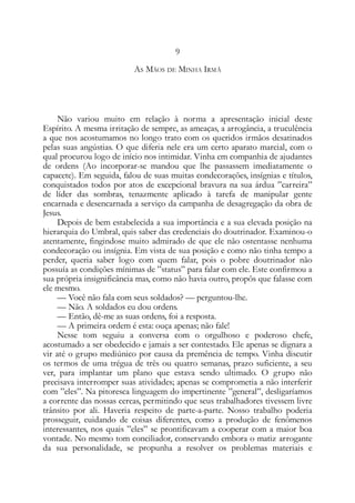 9
AS MÃOS DE MINHA IRMÃ
Não variou muito em relação à norma a apresentação inicial deste
Espírito. A mesma irritação de sempre, as ameaças, a arrogância, a truculência
a que nos acostumamos no longo trato com os queridos irmãos desatinados
pelas suas angústias. O que diferia nele era um certo aparato marcial, com o
qual procurou logo de início nos intimidar. Vinha em companhia de ajudantes
de ordens (Ao incorporar-se mandou que lhe passassem imediatamente o
capacete). Em seguida, falou de suas muitas condecorações, insígnias e títulos,
conquistados todos por atos de excepcional bravura na sua árdua ”carreira”
de líder das sombras, tenazmente aplicado à tarefa de manipular gente
encarnada e desencarnada a serviço da campanha de desagregação da obra de
Jesus.
Depois de bem estabelecida a sua importância e a sua elevada posição na
hierarquia do Umbral, quis saber das credenciais do doutrinador. Examinou-o
atentamente, fingindose muito admirado de que ele não ostentasse nenhuma
condecoração ou insígnia. Em vista de sua posição e como não tinha tempo a
perder, queria saber logo com quem falar, pois o pobre doutrinador não
possuía as condições mínimas de ”status” para falar com ele. Este confirmou a
sua própria insignificância mas, como não havia outro, propôs que falasse com
ele mesmo.
— Você não fala com seus soldados? — perguntou-lhe.
— Não. A soldados eu dou ordens.
— Então, dê-me as suas ordens, foi a resposta.
— A primeira ordem é esta: ouça apenas; não fale!
Nesse tom seguiu a conversa com o orgulhoso e poderoso chefe,
acostumado a ser obedecido e jamais a ser contestado. Ele apenas se dignara a
vir até o grupo mediúnico por causa da premência de tempo. Vinha discutir
os termos de uma trégua de três ou quatro semanas, prazo suficiente, a seu
ver, para implantar um plano que estava sendo ultimado. O grupo não
precisava interromper suas atividades; apenas se comprometia a não interferir
com ”eles”. Na pitoresca linguagem do impertinente ”general”, desligaríamos
a corrente das nossas cercas, permitindo que seus trabalhadores tivessem livre
trânsito por ali. Haveria respeito de parte-a-parte. Nosso trabalho poderia
prosseguir, cuidando de coisas diferentes, como a produção de fenômenos
interessantes, nos quais ”eles” se prontificavam a cooperar com a maior boa
vontade. No mesmo tom conciliador, conservando embora o matiz arrogante
da sua personalidade, se propunha a resolver os problemas materiais e
 