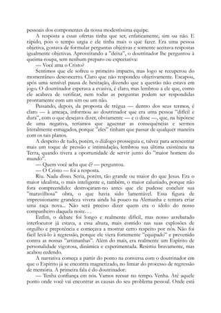 pessoais dos componentes da nossa modestíssima equipe.
A resposta a essas ofertas tinha que ser, enfaticamente, sim ou não. E
rápido, pois o tempo urgia e ele tinha mais o que fazer. Era uma pessoa
objetiva, gostava de formular perguntas objetivas e somente aceitava respostas
igualmente objetivas. Aproveitando a ”deixa”, o doutrinador lhe perguntou à
queima-roupa, sem nenhum preparo ou expectativa:
— Você ama o Cristo?
Sentimos que ele sofreu o primeiro impacto, mas logo se recuperou do
momentâneo desconcerto. Claro que não respondeu objetivamente. Escapou,
após uma sensível pausa de hesitação, dizendo que a questão não estava em
jogo. O doutrinador esperava a evasiva, é claro, mas lembrou a ele que, como
ele acabava de verificar, nem todas as perguntas podem ser respondidas
prontamente com um sim ou um não.
Passando, depois, da proposta de trégua — dentro dos seus termos, é
claro — à ameaça, informou ao doutrinador que era uma pessoa ”difícil e
dura”, com o que desejava dizer, obviamente — e o disse —, que, na hipótese
de uma negativa, teríamos que aguentar as consequências e sermos
literalmente esmagados, porque ”eles” tinham que passar de qualquer maneira
com os tais planos.
A despeito de tudo, porém, o diálogo prosseguia e, talvez para acrescentar
mais um toque de pressão e intimidação, lembrou sua última existência na
Terra, quando tivera a oportunidade de servir junto do ”maior homem do
mundo”.
— Quem você acha que é? — perguntou.
— O Cristo — foi a resposta.
Riu. Nada disso. Seria, porém, tão grande ou maior do que Jesus. Era o
maior idealista, o mais inteligente e, também, o maior caluniado, porque não
fora compreendido: destroçaram-no antes que ele pudesse concluir sua
”maravilhosa” obra, o que havia sido lamentável. Essa figura de
impressionante grandeza vivera ainda há pouco na Alemanha e tentara criar
uma raça nova... Não será preciso dizer quem era o ídolo do nosso
companheiro daquela noite. . .
Enfim, o debate foi longo e realmente difícil, mas nosso arrebatado
interlocutor já estava, a essa altura, mais contido nas suas explosões de
orgulho e prepotência e começava a mostrar certo respeito por nós. Não foi
fácil levá-lo à regressão, porque ele viera fortemente ”equipado” e prevenido
contra as nossas ”artimanhas”. Além do mais, era realmente um Espírito de
personalidade vigorosa, dinâmica e experimentada. Resistiu bravamente, mas
acabou cedendo.
A narrativa começa a partir do ponto na conversa com o doutrinador em
que o Espírito já se encontra magnetizado, no limiar do processo de regressão
de memória. A primeira fala é do doutrinador:
— Tenha confiança em nós. Vamos recuar no tempo. Venha. Até aquele
ponto onde você vai encontrar as causas do seu problema pessoal. Onde está
 