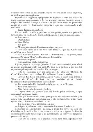o núcleo mais sério do seu espírito, aquele que lhe causa tantas angústias,
tanto desespero, tanta agitação.
Seguem-se as sugestões apropriadas. O Espírito já está em estado de
transe anímico, algo sonolento e de voz um tanto pastosa. Geme, às vezes, e
suspira. De repente, começa a expelir o ar pela boca, como se procurasse
cuspir algo seco. O doutrinador pergunta o que está acontecendo e ele
responde:
— Terra! Terra na minha boca!
Ele está caído no chão e, por isso, ao que parece, entrou um pouco de
terra ou areia na sua boca. O doutrinador pergunta o que foi que aconteceu.
— Bateram-me.
— Quem bateu?
— Os soldados.
— Por quê?
— Meu corpo todo dói. Eu não estava fazendo nada.
— Eles não iriam bater em você sem razão. O que foi? Onde você
mora? Que lugar é esse?
— Está tudo tão confuso. Não sei. . . Bateram-me. . . os porcos, esses
porcos. . . Por causa ”deles”. . . Eu não quis denunciá-la.
— Denunciar a quem?
— À minha irmã. Minha única irmã.
É judeu, segue a Lei Antiga (Moisés). A irmã tomara-se cristã, mas, afinal
de contas, continuava sendo sua irmã. Por isso, ele a protegia e por isso foi
espancado pelos que vieram buscá-la. Ele prossegue:
— Ela foi enfeitiçada por um velho que lhe falou do ”Homem da
Cruz”. E o velho a curou também. Ela sofria uma doença nos olhos.
— Ah! sei. Ela ficou boa, então, aceitou Aquele a quem você chama o
”Homem da Cruz”. É isso? Aí os soldados vieram buscá-
la. Para quê? Eles queriam matá-la ou prendê-la?
— Era uma traição. Ela havia sido criada para servir no Templo.
— Você é um sacerdote?
— Não. Cuido dela. Somos só nós dois.
— Depois disso aí, quando você foi batido pelos soldados, o que
aconteceu? Vamos em frente.
— Tive que matar um cão nosso, para que ele não os levasse até ela. (Ela
estava, pois, escondida em outro lugar, que o cão conhecia). Eles então viram
que eu sabia. .. Tomaram meus bens... a casa.. .
— E a sua irmã? O que aconteceu com ela?
— Foi para aquela casa, onde tratavam dos leprosos e dos doentes.
Convertida ao Cristianismo nascente, a moça foi servir na Casa do
Caminho, em Jerusalém. Era lá que ela estava, pois, e os beleguins do Templo
queriam aprisioná-la para obrigá-la ao cumprimento de seus votos religiosos
perante a lei antiga.
— Mas isto só depois. Eu a escondi. Fiquei sem nada, repudiado por
 