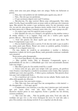 todos, nem uma casa para abrigar, nem um amigo. Todos me fechavam as
portas.
— Sim, mas você poderia ter ido também para aquela casa, não é?
— Não... São eles que nos perderam.
— O que aconteceu depois com você? Continue.
— Revoltei-me. Fiz algo terrível. Devia estar enlouquecido. Não tinha
nada. Um dia, fiquei escondido junto ao poço onde eu sabia que eles tomavam
água. Mas preciso lhe contar o que aconteceu antes. Eu me encontrei, certa
vez, na casa de uma pessoa que desejava muito minha irmã. E me disse que
me daria meios de ir a Roma e começar outra vida e ele... mas o preço era ela!
— Aí, então, é que você foi esperá-la junto ao poço?
— Sim. Quando ela veio, eu a chamei e ela apiedou-se das minhas vestes e
de minha miséria e eu a enganei. Fugi com ela e vendi-a para aquela
pessoa. Mas eu.. . Não me faça lembrar isto!
— Você não precisa me dizer aquilo que você não quer dizer. Por
favor. O importante é que você. . .
— Ela era linda! Linda como a aurora. E ele deu-me tudo o que eu pedi e
eu, então, parti para Roma. Pensei em como eu poderia ganhar, levando-a
comigo. E eu a enganei outra vez.
Ou seja, depois de vendê-la ao pretendente e receber o dinheiro,
arquitetou o plano de levá-la para Roma, onde pretendia continuar vendendo
seus encantos.
Nesse ponto, grita desesperado:
— Eu a levei para Roma e fiz dela uma prostituta!
— Meu querido irmão. Não se desespere. Compreendo agora a
profundidade da sua dor e a dificuldade que você vem encontrando durante
todo esse tempo. . .
— Meu Deus! grita ele. Era minha irmã! Eu a vendi!
— Estou certo de que, após esse tempo todo que passou, ela perdoou
você. Estaria e está disposta a recebê-lo novamente como irmão. Mas é preciso
também que você, meu querido... A falta é grave, realmente. Não preciso dizer
isso, que você compreende bem. ..
— Eu a martirizei até à morte. Ela deve ter-me odiado. Tenho medo dos
olhos dela quando me olhavam.
— Mas, escute. Isto tem muito tempo.. .
— Não. Não tem. Isso está aqui! Isso me acompanhou a vida inteira! —
diz desesperado. — Está aqui, agora!
— Compreendo o seu remorso, a sua dor, mas é preciso que você entenda
que por causa disso você não deve ficar mais dezoito ou
dezenove séculos preso às suas angústias. Existe o perdão nas leis divinas,
existem condições...
— Mas você não sabe. .. Não há perdão para mim. Você não sabe da
sordidez em que vivi e a fiz viver. Enriqueci de novo. E você não sabe o
pior. Ela contraiu uma doença terrível. E eu a expulsei um dia de casa.
 