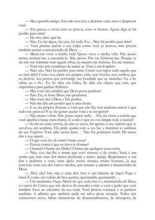 — Meu querido amigo. Isto não nos leva a detestar você, nem a desprezar
você.
— Ela passou a viver com os porcos, com os bichos. Agora diga se há
perdão para mim!
— Há sim; claro que há.
— Não. Eu fui algoz, fui juiz, fui tudo. Eu.. . Não há perdão para mim!
— Você precisa aceitar a sua culpa como você já aceitou, mas precisa
também aceitar a misericórdia de Deus. . .
— Deixe-me viver a minha vida! Quero viver a minha vida. Não posso
nunca arriscar-me a encontrá-la. Não posso. Ela vai fulminar-me. Porque se
ela não me fulminar com aquele olhar, eu mesmo me fulmino. Eu me matarei.
— Você não tem condições de matar-se. Você é um Espírito.
— Não, não. Não há perdão para mim. Como vou repor tudo aquilo que
eu tirei dela? Como vou repor sua própria vida, suas ilusões, seus sonhos, que
eu destruí, sua pureza que corrompi, sua bondade que eu manchei. Eu a fiz
odiar, eu a fiz... Eu fiz dela um bicho, fiz dela um objeto que usei, que
empenhava para ganhar dinheiro.
— Mas você não acredita que Deus possa perdoar?
— Não. Eu, se fosse Deus, não perdoaria.
— Mas você não é Deus e Ele perdoa.
— Não me fale em perdão que é uma ilusão.
— E se ela própria dissesse a você que não lhe tem nenhum rancor e que
tudo isso passou? E se ela quiser ajudar você a se recuperar?
— Não posso voltar. Não posso repor tudo. . . Ela era como a estrela que
você apanha e lança num charco. E como é que eu vou limpar toda a sujeira?
— Se ela era uma estrela, ela não se sujou; foi apenas o seu espírito que se
envolveu em sombras. Ela pode ajudar com a sua luz a iluminar as sombras
do seu Espírito. Você sabe muito bem. . . Não lhe podemos iludir. Há muita
dor à sua espera. . .
— O que você fez de mim? Onde estou?
— Escuta: como é que eu devo te chamar?
— Chamar? Chame-me Diabo! Chame-me qualquer coisa ruim.
— Não. vou dar-lhe o nome que você merece: o de irmão. Você é um
irmão que tem uma dor muito profunda e muito antiga. Respeitamos a sua
dor e pedimos a você, num apelo muito sincero, muito humano, já que
conviveu com essa dor tantos séculos, que comece a admitir a misericórdia de
Deus.
— Dor, não! Isto não é uma dor. Isto é um inferno de fogo! Fogo e
lama! É como um vulcão de lava quente, queimando, queimando. . .
— Um momento. Ouça. Maior do que tudo isso é a misericórdia de Deus,
é o amor do Cristo, que não deixou de estender a mão a você e pedir que você
também fosse ao encontro da sua irmã. Você precisa começar a se perdoar
também. A admitir que também pode ser salvo dessa situação. Todos nós
cometemos erros, falhas clamorosas de desentendimento, de desespero, de
 