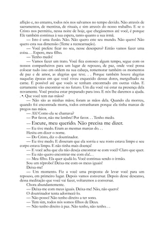 aflição e, no entanto, todos nós nos salvamos no tempo devido. Não através de
sacramentos, de mentiras, de rituais, e sim através do nosso trabalho. E se o
Cristo nos permitiu, nessa noite de hoje, que chegássemos até você, é porque
Ele também continua à sua espera, tanto quanto a sua irmã.
— Isto é uma ilusão. Não. Não quero este seu mundo. Não quero! Não
quero esta sua dimensão (Teme a reencarnação).
— Você prefere ficar no seu, nesse desespero? Então vamos fazer uma
coisa. . . Espere, meu filho.
— Tenho medo!
— Vamos fazer um trato. Você fica conosco algum tempo, segue com os
nossos companheiros para um lugar de repouso, de paz, onde você possa
colocar tudo isso em ordem na sua cabeça, rememorar também os momentos
de paz e de amor, as alegrias que teve. . . Porque também houve alegrias
naquelas épocas em que você viveu esquecido dessas dores, mergulhado na
carne. É possível até que vocês se tenham encontrado em outras vidas. E
certamente vão encontrar-se no futuro. Um dia você vai estar na presença dela
novamente. Você precisa estar preparado para isso. E nós lhe daremos a ajuda.
. •. Que você tem nas mãos?
— Não são as minhas mãos; foram as mãos dela. Quando ela morreu,
quando foi encontrada morta, todos estranharam porque ela tinha marcas de
pregos nas mãos.
— Ah! Como ela se chamava?
— Por favor, não me lembre! Por favor. . . Tenho medo.
— Escute, meu querido. Não precisa me dizer.
— Eu tive medo. Eram as mesmas marcas do. . .
Hesita em dizer o nome.
— Do Cristo, diz o doutrinador.
— Eu tive medo. E disseram que ela sorria e seu rosto estava limpo e seu
corpo estava limpo. E não tinha mais doença!
— E você acha que ela não deseja encontrar-se com você? Claro que quer.
— Eu não quero encontrar-me com ela!.. .
— Meu filho. Ela quer ajudá-lo. Você continua sendo o irmão.
Sou um réprobo! Deixa-me com os meus iguais!
Deixa-me!
— Um momento. Fiz a você uma proposta: de levar você para um
repouso, em primeiro lugar. Depois vamos conversar. Depois desse descanso,
dessa meditação que você vai fazer, voltaremos a conversar.
Chora abundantemente.
— Deixa-me com meus iguais. Deixa-me! Não, não quero!
O doutrinador tenta adormecê-lo.
— Não posso! Não tenho direito a ter sono.
— Tem sim, todos nós somos filhos de Deus.
— Não tenho direito à paz. Não tenho, não tenho. . .
 