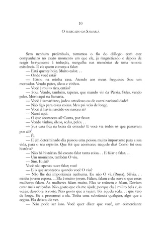 10
O MERCADO DA SAMARIA
Sem nenhum preâmbulo, tomamos o fio do diálogo com este
companheiro no exato momento em que ele, já magnetizado e depois de
reagir bravamente à indução, mergulha nas memórias de uma remota
existência. É ele quem começa a falar:
— Está quente hoje. Muito calor. . .
— Onde você está?
— Estou na minha casa. Atendo aos meus fregueses. Sou um
mercador. Vendo potes, óleos e vinhos.
— Você é muito rico, então?
— Sou. Vendo, também, tapetes, que mando vir da Pérsia. Peles, vendo
peles. Moro aqui na Samaria.
— Você é samaritano, judeu ortodoxo ou de outra nacionalidade?
— Não ligo para essas coisas. Meu pai veio de longe.
— Você já havia nascido ou nasceu aí?
— Nasci aqui.
— O que aconteceu aí? Conta, por favor.
— Vendo vinhos, óleos, sedas, peles. . .
— Sua casa fica na beira da estrada? E você via todos os que passavam
por ali?
2
— É.
— E em determinado dia passou uma pessoa muito importante para a sua
vida, para o seu espírito. Que foi que aconteceu naquele dia? Como foi essa
história?
— Não há histórias. Só escuto falar tanta coisa. . . E falar e falar. . .
— Um momento, também O viu.
— Sim. E daí?
Você não apenas ouve falar; você
— E o que aconteceu quando você O viu?
— Não lhe dei importância nenhuma. Eu não O vi. (Pausa). Sálvia. . .
minha jovem esposa. . . Ela é muito jovem. Falam, falam e ela ouve o que essas
mulheres falam. As mulheres falam muito. Elas se reúnem e falam. Deviam
estar mais ocupadas. Não gosto que ela me ajude, porque ela é muito bela e, às
vezes, descobre o rosto. Não gosto que a vejam. Foi aquela seda. . . que veio
de longe. Eu a presenteei a ela. Tinha uma substância qualquer, algo que a
cegou. Ela deixou de ver.
— Não pode ser isso. Você quer dizer que você, um comerciante
 