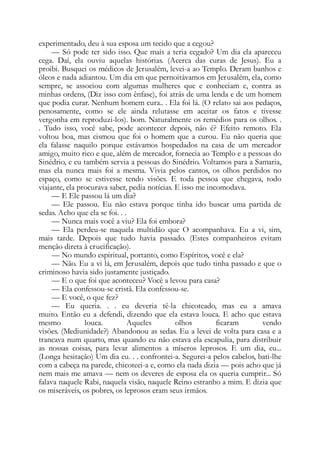 experimentado, deu à sua esposa um tecido que a cegou?
— Só pode ter sido isso. Que mais a teria cegado? Um dia ela apareceu
cega. Daí, ela ouviu aquelas histórias. (Acerca das curas de Jesus). Eu a
proibi. Busquei os médicos de Jerusalém, levei-a ao Templo. Deram banhos e
óleos e nada adiantou. Um dia em que pernoitávamos em Jerusalém, ela, como
sempre, se associou com algumas mulheres que e conheciam e, contra as
minhas ordens, (Diz isso com ênfase), foi atrás de uma lenda e de um homem
que podia curar. Nenhum homem cura.. . Ela foi lá. (O relato sai aos pedaços,
penosamente, como se ele ainda relutasse em aceitar os fatos e tivesse
vergonha em reproduzi-los). bom. Naturalmente os remédios para os olhos. .
. Tudo isso, você sabe, pode acontecer depois, não é? Efeito remoto. Ela
voltou boa, mas cismou que foi o homem que a curou. Eu não queria que
ela falasse naquilo porque estávamos hospedados na casa de um mercador
amigo, muito rico e que, além de mercador, fornecia ao Templo e a pessoas do
Sinédrio, e eu também servia a pessoas do Sinédrio. Voltamos para a Samaria,
mas ela nunca mais foi a mesma. Vivia pelos cantos, os olhos perdidos no
espaço, como se estivesse tendo visões. E toda pessoa que chegava, todo
viajante, ela procurava saber, pedia notícias. E isso me incomodava.
— E Ele passou lá um dia?
— Ele passou. Eu não estava porque tinha ido buscar uma partida de
sedas. Acho que ela se foi. . .
— Nunca mais você a viu? Ela foi embora?
— Ela perdeu-se naquela multidão que O acompanhava. Eu a vi, sim,
mais tarde. Depois que tudo havia passado. (Estes companheiros evitam
menção direta à crucificação).
— No mundo espiritual, portanto, como Espíritos, você e ela?
— Não. Eu a vi lá, em Jerusalém, depois que tudo tinha passado e que o
criminoso havia sido justamente justiçado.
— E o que foi que aconteceu? Você a levou para casa?
— Ela confessou-se cristã. Ela confessou-se.
— E você, o que fez?
— Eu queria. . . eu deveria tê-la chicoteado, mas eu a amava
muito. Então eu a defendi, dizendo que ela estava louca. E acho que estava
mesmo louca. Aqueles olhos ficaram vendo
visões. (Mediunidade?) Abandonou as sedas. Eu a levei de volta para casa e a
trancava num quarto, mas quando eu não estava ela escapulia, para distribuir
as nossas coisas, para levar alimentos a míseros leprosos. E um dia, eu...
(Longa hesitação) Um dia eu. . . confrontei-a. Segurei-a pelos cabelos, bati-lhe
com a cabeça na parede, chicoteei-a e, como ela nada dizia — pois acho que já
nem mais me amava — nem os deveres de esposa ela os queria cumprir... Só
falava naquele Rabi, naquela visão, naquele Reino estranho a mim. E dizia que
os miseráveis, os pobres, os leprosos eram seus irmãos.
 