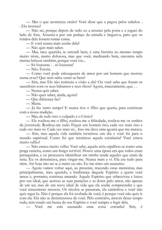 — Mas o que aconteceu então? Você disse que a pegou pelos cabelos. .
. Ela morreu?
— Não sei, porque depois de tudo eu a arrastei pela porta e a joguei do
lado de fora. Arrastei-a por um pedaço da estrada e larguei-a, para que os
irmãos dela fossem tomar conta.
— E você nunca mais soube dela?
— Não quis mais saber.
— Mas, meu querido, se entendi bem, é uma história ao mesmo tempo
muito triste, muito dolorosa, mas que você, meditando bem, encontra nela
muitas belezas também, porque você viu...
— Só loucuras. . . só loucuras!
— Não. Escute.
— Como você pode enlouquecer de amor por um homem que morreu
numa cruz? Que nem sabia vestir-se bem?
— Sim, mas Ele não restituiu a visão a ela? Ou você acha que foram os
sacerdotes com os seus bálsamos e seus óleos? Agora, sinceramente, que. . .
— Nunca quis saber.
— Não quer saber, ainda, agora?
— Que diferença faz?
— Muita.
— Já faz tanto tempo! E nunca tive o filho que queria, para continuar
com a nossa tradição.
— Mas, de tudo isso o culpado é o Cristo?
— Ele roubou-me o filho, roubou-me a felicidade, roubou-me os sonhos
da juventude. Roubou-me tudo. Fiquei um homem rico, cada vez mais rico e
cada vez mais só. Cada vez mais só... Isso me dava uma agonia que me matava.
— Sim, mas aquela vida também terminou um dia e você foi para o
mundo espiritual. Como foi que terminou aquela existência? Você estava
muito velho?
— Não estava muito velho. Você sabe, aquela seita espalhou-se como uma
praga rasteira, como um fungo terrível. Houve uma época em que todos eram
perseguidos, e eu procurava identificar em minha tenda aqueles que eram da
seita. Eu os denunciava, para vingar-me. Nunca mais a vi. Ela era tudo para
mim. Até hoje não sei se a matei ou não. Eu me sinto um assassino.
— Agora vamos voltar aqui, ao presente, trazendo estas memórias, mas
principalmente, meu querido, a lembrança daquele Espírito a quem você
amou e, portanto, continua amando. Aquele Espírito que sobreviveu e lutou
por um ideal, que aceitou as suas punições e as dores pelo amor, não apenas
de um ser, mas de um novo ideal de vida que ela soube compreender e que
você tenazmente recusou. Os séculos se passaram, ela caminhou e você não
quis segui-la. Não é porque ela foi roubada de você; é porque você não quis ir
com ela. Ela não se desinteressou de você. Pelo contrário, através desse tempo
todo, tem estado em busca do seu Espírito e você sempre a fugir dela.
— Você me está causando uma coisa estranha! Sim, é
 