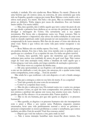 verdade, é verdade. Ela veio ajudar-me. Rosa Malena. Eu menti. (Trata-se de
uma história que ele contou antes, na conversa, de uma existência que teria
tido na Espanha, quando a esposa por nome Rosa Malena o teria traído e ele a
atirou num poço). Eu menti. Tão bela e tão pura. Mas eu continuava muito
preso ao dinheiro. Tinha mágoa por causa do abandono. Sou um homem
muito infeliz. Fui muito infeliz.
— Mas, meu querido, não é infeliz aquele que tem o amor tão puro de um
ser que desde a primeira hora dedicou-se ao serviço do próximo na tarefa de
divulgar a mensagem do Cristo. Ela certamente está à sua espera
novamente. Por favor, não a decepcione outra vez. Fique conosco. Não te
podemos prometer o impossível, mas talvez ela tenha condições de estar com
você no mundo espiritual, onde vocês possam ter um reencontro e você possa
compreendê-la de outra maneira. Pelo fato de ela amar o Cristo não deixou de
amar você. Tanto é que voltou em outra vida para tentar recuperar o seu
Espírito.
— Rosa Malena não era minha esposa. Era irmã. . . Eu a repudiei porque
era piedosa demais. Era rica e bela, mas vivia metida com os pobres sujos e
queria que eu a ajudasse. E eu a expulsei de casa. Eu tinha um gênio terrível.
— Escute, meu querido. Isto agora são memórias que você precisa
enfrentar para aceitar essa realidade do amor, da qual você foge. Não vamos
exigir de você uma aceitação total, súbita e imediata de tudo aquilo que o
Cristo pregou; você tem, ainda, um longo caminho de aceitação a percorrer.
— Por duas vezes eu a expulsei de minha casa...
— Dê uma oportunidade ao seu Espírito e dê também uma oportunidade
a este ser tão dedicado a você, tão puro, tão amoroso, de o ajudar como irmã,
como companheira, como amiga. . . Está de acordo?
Mas ainda há o que confessar e ele está disposto a ir até o fundo amargo
da taça.
— Meu pai a entregou a mim no seu leito de morte. E eu a expulsei!
— Você não gostaria de estar com ela novamente?
— Como? se a expulsei duas vezes.. .
— Mas ela não o odeia por isso. Ela tentará outra vez e outra vez, porque
aquele mesmo Cristo, ao qual tão bem compreendeu nos primeiros tempos,
nos ensinou a perdoar não apenas sete vezes, mas setenta vezes sete. Aceite o
perdão que ela lhe oferece e vá ao encontro dela. Vamos ajudá-lo.
— Mas se ela era humana, por que não queria as alegrias e os prazeres
humanos?
— Meu querido, as alegrias e os prazeres humanos não são incompatíveis
com o amor a Deus e aos outros seres. Podemos, enquanto estamos
encarnados, levar uma vida perfeitamente normal e servir ao próximo e
procurar compreender os nossos problemas e a amar o semelhante, que somos
também um deles. Está de acordo? Você fica conosco, então?
— Depois que você me reduziu a isto, para onde eu irei?
— Não é nossa intenção humilhar nem trazer-lhe dores inúteis. Era
 