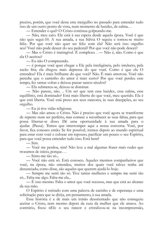 preciso, porém, que você desse este mergulho no passado para entender tudo
isso de um outro ponto de vista, num momento de lucidez, de calma.. .
— Entender o quê? O Cristo continua golpeando-me.
— Não, meu caro. Ele está à sua espera desde aquela época. Você é que
não quis segui-10. A sua amada, a sua Sálvia O seguiu e tomou-se muito
feliz. Por que você não quer ser feliz com ela? Não será isso orgulho
seu? Você não pode descer do seu pedestal? Por que você não pode descer?
— Mas o Cristo é inatingível. É complexo. . — Não é, não. Como é que
ela O aceitou?
— Eu não O compreendo.
— é porque você quer chegar a Ele pela inteligência, pelo intelecto, pela
razão fria; ela chegou mais depressa do que você. Como é que ela O
entendeu? Ela é mais brilhante do que você? Não. É mais amorosa. Você não
percebe que o caminho do amor é mais curto? Por que você perdeu esse
tempo, fez tantas voltas e deixou passar tantos séculos?
— Ela submeteu-se, deixou-se dominar.
— Não parece, não. .. Um ser que tem essa lucidez, essa calma, esse
equilíbrio, está dominado? Está mais liberta do que você, meu querido. Ela é
que está liberta. Você está preso aos seus rancores, às suas decepções, ao seu
orgulho.
— Eu já tive vidas religiosas.
— Mas não amou o Cristo. Não é preciso que você agora se transforme
de repente num ser perfeito, mas comece a reconhecer as suas faltas, para que
possa libertar-se disso. Dê uma oportunidade à sua amada para o
ajudar. (Pausa). Temos que interromper aqui a nossa conversa. Você, por
favor, fica conosco então. Se for possível, iremos depois ao mundo espiritual
para estar com você e colocar em repouso, pacificar um pouco o seu Espírito,
para que você possa entender tudo isso. Está bem?
— Sim.
— Você me perdoa, sim? Não leve a mal algumas frases mais rudes que
trocamos de início, porque. . .
— Sinto-me tão só...
— Você não está só. Está conosco. Aqueles mesmos companheiros que
você, na época, não entendeu, muitos dos quais você talvez tenha até
denunciado, como disse, são aqueles que querem ajudá-lo hoje.
— Sempre me senti tão só. Tive tantas mulheres e sempre me senti tão
só... Falta-me algo. Falta-me ela...
— É isso mesmo. Falta o amor que você recusou, mas que está ao alcance
da sua mão.
O Espírito é retirado com uma palavra de carinho e de esperança e uma
solicitação para que se dirija, em pensamento, à sua amada.
Essa história é a de mais um irmão desorientado que não conseguiu
aceitar o Cristo, nem mesmo depois da cura da mulher que ele amava. Ao
contrário, fixou nEle o seu rancor e cristalizou-se na incompreensão,
 