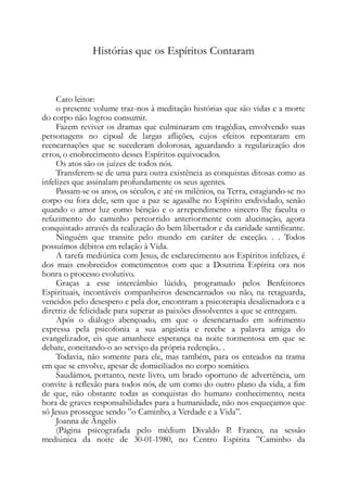Histórias que os Espíritos Contaram
Caro leitor:
o presente volume traz-nos à meditação histórias que são vidas e a morte
do corpo não logrou consumir.
Fazem reviver os dramas que culminaram em tragédias, envolvendo suas
personagens no cipoal de largas aflições, cujos efeitos repontaram em
reencarnações que se sucederam dolorosas, aguardando a regularização dos
erros, o enobrecimento desses Espíritos equivocados.
Os atos são os juízes de todos nós.
Transferem-se de uma para outra existência as conquistas ditosas como as
infelizes que assinalam profundamente os seus agentes.
Passam-se os anos, os séculos, e até os milênios, na Terra, estagiando-se no
corpo ou fora dele, sem que a paz se agasalhe no Espírito endividado, senão
quando o amor luz como bênção e o arrependimento sincero lhe faculta o
refazimento do caminho percorrido anteriormente com alucinação, agora
conquistado através da realização do bem libertador e da caridade santificante.
Ninguém que transite pelo mundo em caráter de exceção. . . Todos
possuímos débitos em relação à Vida.
A tarefa mediúnica com Jesus, de esclarecimento aos Espíritos infelizes, é
dos mais enobrecidos cometimentos com que a Doutrina Espírita ora nos
honra o processo evolutivo.
Graças a esse intercâmbio lúcido, programado pelos Benfeitores
Espirituais, incontáveis companheiros desencarnados ou não, na retaguarda,
vencidos pelo desespero e pela dor, encontram a psicoterapia desalienadora e a
diretriz de felicidade para superar as paixões dissolventes a que se entregam.
Após o diálogo abençoado, em que o desencarnado em sofrimento
expressa pela psicofonia a sua angústia e recebe a palavra amiga do
evangelizador, eis que amanhece esperança na noite tormentosa em que se
debate, concitando-o ao serviço da própria redenção.. .
Todavia, não somente para ele, mas também, para os enteados na trama
em que se envolve, apesar de domiciliados no corpo somático.
Saudámos, portanto, neste livro, um brado oportuno de advertência, um
convite à reflexão para todos nós, de um como do outro plano da vida, a fim
de que, não obstante todas as conquistas do humano conhecimento, nesta
hora de graves responsabilidades para a humanidade, não nos esqueçamos que
só Jesus prossegue sendo ”o Caminho, a Verdade e a Vida”.
Joanna de Ângelis
(Página psicografada pelo médium Divaldo P. Franco, na sessão
mediúnica da noite de 30-01-1980, no Centro Espírita ”Caminho da
 