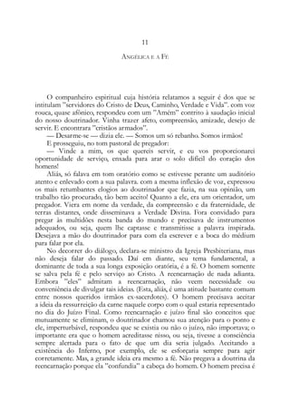 11
ANGÉLICA E A FÉ
O companheiro espiritual cuja história relatamos a seguir é dos que se
intitulam ”servidores do Cristo de Deus, Caminho, Verdade e Vida”. com voz
rouca, quase afônico, respondeu com um ”Amém” contrito à saudação inicial
do nosso doutrinador. Vinha trazer afeto, compreensão, amizade, desejo de
servir. E encontrara ”cristãos armados”.
— Desarme-se — dizia ele. — Somos um só rebanho. Somos irmãos!
E prosseguiu, no tom pastoral de pregador:
— Vinde a mim, os que quereis servir, e eu vos proporcionarei
oportunidade de serviço, enxada para arar o solo difícil do coração dos
homens!
Aliás, só falava em tom oratório como se estivesse perante um auditório
atento e enlevado com a sua palavra. com a mesma inflexão de voz, expressou
os mais retumbantes elogios ao doutrinador que fazia, na sua opinião, um
trabalho tão procurado, tão bem aceito! Quanto a ele, era um orientador, um
pregador. Viera em nome da verdade, da compreensão e da fraternidade, de
terras distantes, onde disseminava a Verdade Divina. Fora convidado para
pregar às multidões nesta banda do mundo e precisava de instrumentos
adequados, ou seja, quem lhe captasse e transmitisse a palavra inspirada.
Desejava a mão do doutrinador para com ela escrever e a boca do médium
para falar por ela.
No decorrer do diálogo, declara-se ministro da Igreja Presbiteriana, mas
não deseja falar do passado. Daí em diante, seu tema fundamental, a
dominante de toda a sua longa exposição oratória, é a fé. O homem somente
se salva pela fé e pelo serviço ao Cristo. A reencarnação de nada adianta.
Embora ”eles” admitam a reencarnação, não veem necessidade ou
conveniência de divulgar tais ideias. (Esta, aliás, é uma atitude bastante comum
entre nossos queridos irmãos ex-sacerdotes). O homem precisava aceitar
a ideia da ressurreição da carne naquele corpo com o qual estaria representado
no dia do Juízo Final. Como reencarnação e juízo final são conceitos que
mutuamente se eliminam, o doutrinador chamou sua atenção para o ponto e
ele, imperturbável, respondeu que se existia ou não o juízo, não importava; o
importante era que o homem acreditasse nisso, ou seja, tivesse a consciência
sempre alertada para o fato de que um dia seria julgado. Aceitando a
existência do Inferno, por exemplo, ele se esforçaria sempre para agir
corretamente. Mas, a grande ideia era mesmo a fé. Não pregava a doutrina da
reencarnação porque ela ”confundia” a cabeça do homem. O homem precisa é
 