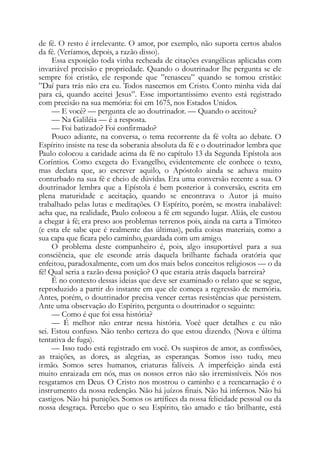 de fé. O resto é irrelevante. O amor, por exemplo, não suporta certos abalos
da fé. (Veríamos, depois, a razão disso).
Essa exposição toda vinha recheada de citações evangélicas aplicadas com
invariável precisão e propriedade. Quando o doutrinador lhe pergunta se ele
sempre foi cristão, ele responde que ”renasceu” quando se tomou cristão:
”Daí para trás não era eu. Todos nascemos em Cristo. Conto minha vida daí
para cá, quando aceitei Jesus”. Esse importantíssimo evento está registrado
com precisão na sua memória: foi em 1675, nos Estados Unidos.
— E você? — pergunta ele ao doutrinador. — Quando o aceitou?
— Na Galiléia — é a resposta.
— Foi batizado? Foi confirmado?
Pouco adiante, na conversa, o tema recorrente da fé volta ao debate. O
Espírito insiste na tese da soberania absoluta da fé e o doutrinador lembra que
Paulo colocou a caridade acima da fé no capítulo 13 da Segunda Epístola aos
Coríntios. Como exegeta do Evangelho, evidentemente ele conhece o texto,
mas declara que, ao escrever aquilo, o Apóstolo ainda se achava muito
conturbado na sua fé e cheio de dúvidas. Era uma conversão recente a sua. O
doutrinador lembra que a Epístola é bem posterior à conversão, escrita em
plena maturidade e aceitação, quando se encontrava o Autor já muito
trabalhado pelas lutas e meditações. O Espírito, porém, se mostra inabalável:
acha que, na realidade, Paulo colocou a fé em segundo lugar. Aliás, ele custou
a chegar à fé; era preso aos problemas terrenos pois, ainda na carta a Timóteo
(e esta ele sabe que é realmente das últimas), pedia coisas materiais, como a
sua capa que ficara pelo caminho, guardada com um amigo.
O problema deste companheiro é, pois, algo insuportável para a sua
consciência, que ele esconde atrás daquela brilhante fachada oratória que
enfeitou, paradoxalmente, com um dos mais belos conceitos religiosos — o da
fé! Qual seria a razão dessa posição? O que estaria atrás daquela barreira?
É no contexto dessas ideias que deve ser examinado o relato que se segue,
reproduzido a partir do instante em que ele começa a regressão de memória.
Antes, porém, o doutrinador precisa vencer certas resistências que persistem.
Ante uma observação do Espírito, pergunta o doutrinador o seguinte:
— Como é que foi essa história?
— É melhor não entrar nessa história. Você quer detalhes e eu não
sei. Estou confuso. Não tenho certeza do que estou dizendo. (Nova e última
tentativa de fuga).
— Isso tudo está registrado em você. Os suspiros de amor, as confissões,
as traições, as dores, as alegrias, as esperanças. Somos isso tudo, meu
irmão. Somos seres humanos, criaturas falíveis. A imperfeição ainda está
muito enraizada em nós, mas os nossos erros não são irremissíveis. Nós nos
resgatamos em Deus. O Cristo nos mostrou o caminho e a reencarnação é o
instrumento da nossa redenção. Não há juízos finais. Não há infernos. Não há
castigos. Não há punições. Somos os artífices da nossa felicidade pessoal ou da
nossa desgraça. Percebo que o seu Espírito, tão amado e tão brilhante, está
 