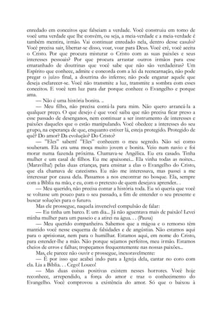 enredado em conceitos que falseiam a verdade. Você construiu em tomo de
você uma verdade que lhe convém, ou seja, a meia-verdade e a meia-verdade é
também mentira, irmão. Vai continuar enredado nela, dentro desse casulo?
Você precisa sair, libertar-se disso, voar, voar para Deus. Você crê, você aceita
o Cristo. Por que procura misturar o Cristo com as suas paixões e seus
interesses pessoais? Por que procura arrastar outros irmãos para esse
emaranhado de doutrinas que você sabe que não são verdadeiras? Um
Espírito que conhece, admite e concorda com a lei da reencarnação, não pode
pregar o juízo final, a doutrina do inferno; não pode enganar aquele que
deseja esclarecer-se. Você não transmite a luz, transmite a sombra com esses
conceitos. E você tem luz para dar porque conhece o Evangelho e porque
ama.
— Não é uma história bonita. ..
— Meu filho, não precisa contá-la para mim. Não quero arrancá-la a
qualquer preço. O que desejo é que você saiba que não precisa ficar preso a
esse passado de desenganos, nem continuar a ser instrumento de interesses e
paixões daqueles que o estão manipulando. Você obedece a interesses do seu
grupo, na esperança de que, enquanto estiver lá, esteja protegido. Protegido de
quê? Do amor? Da evolução? Do Cristo?
— ”Eles” sabem! ”Eles” conhecem o meu segredo. Não sei como
souberam. Ela era uma moça muito jovem e bonita. Veio num navio e foi
morar numa fazenda próxima. Chamava-se Angélica. Eu era casado. Tinha
mulher e um casal de filhos. Eu me apaixonei... Ela vinha todas as noites...
(Maravilha!) pelas duas crianças, para ensinar a elas o Evangelho do Cristo,
que ela chamava de catecismo. Eu não me interessava, mas passei a me
interessar por causa dela. Passamos a nos encontrar no bosque. Ela, sempre
com a Bíblia na mão, e eu, com o pretexto de quem desejava aprender.. .
— Meu querido, não precisa contar a história toda. Eu só queria que você
se voltasse um pouco para o seu passado, a fim de entender o seu presente e
buscar soluções para o futuro.
Mas ele prossegue, naquela invencível compulsão de falar:
— Eu tinha um barco. E um dia... Já não aguentava mais de paixão! Levei
minha mulher para um passeio e a atirei na água. . . (Pausa)
— Meu querido companheiro. Sabemos que a mágoa e o remorso têm
mantido você nesse esquema de falsidades e de angústias. Não estamos aqui
para o aprisionar, nem para o humilhar. Estamos aqui, em nome do Cristo,
para estender-lhe a mão. Não porque sejamos perfeitos, meu irmão. Estamos
cheios de erros e falhas; tropeçamos frequentemente nas nossas paixões...
Mas, ele parece não ouvir e prossegue, inexoravelmente:
— É por isso que acabei indo para a Igreja dela, cantar no coro com
ela. Lia a Bíblia. . . Cego! Louco!
— Mas duas coisas positivas existem nesses horrores. Você hoje
reconhece, arrependido, a força do amor e traz o conhecimento do
Evangelho. Você comprovou a existência do amor. Só que o baixou à
 