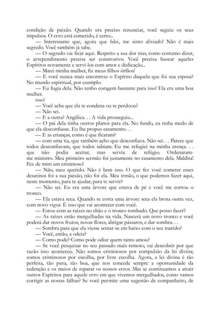 condição de paixão. Quando era preciso renunciar, você seguiu os seus
impulsos. O erro está cometido, é certo...
— Interessante que, agora que falei, me sinto aliviado! Não é mais
segredo. Você também já sabe.
— O segredo vai ficar aqui. Respeito a sua dor mas, como costumo dizer,
o arrependimento precisa ser construtivo. Você precisa buscar aqueles
Espíritos novamente e servi-los com amor e dedicação...
— Matei minha mulher, fiz meus filhos órfãos!
— E você nunca mais encontrou o Espírito daquela que foi sua esposa?
No mundo espiritual, por exemplo.
— Eu fugia dela. Não tenho coragem bastante para isso! Ela era uma boa
mulher.
isso!
— Você acha que ela te condena ou te perdoou?
— Não sei.
— E a outra? Angélica. . . A vida prosseguiu...
— O pai dela tinha outros planos para ela. No fundo, eu tinha medo de
que ela desconfiasse. Eu lhe propus casamento. . .
— E as crianças, como é que ficaram?
— com uma tia, que também acho que desconfiava. Não sei. . . Parece que
todos desconfiavam, que todos sabiam. Eu me refugiei na minha crença. . .
que não podia aceitar, mas servia de refúgio. Ordenaram-
me ministro. Meu primeiro sermão foi justamente no casamento dela. Maldita!
Fez de mim um criminoso!
— Não, meu querido. Não é bem isso. O que fez você cometer esses
desatinos foi a sua paixão, não foi ela. Meu irmão, o que podemos fazer aqui,
neste momento, para te ajudar, para te servir?
— Não sei. Eu era uma árvore que estava de pé e você me cortou o
tronco.
— Ela estava seca. Quando se corta uma árvore seca ela brota outra vez,
com novo vigor. É isso que vai acontecer com você.
— Estou com as raízes no chão e o tronco tombado. Que posso fazer?
— As raízes estão mergulhadas na vida. Nascerá um novo tronco e você
poderá dar novos frutos, novas flores, abrigar pássaros, e dar sombra. . .
— Sombra para que ela viesse sentar-se em baixo com o seu marido?
— Você, então, a odeia?
— Como pode? Como pode odiar quem tanto amou?
— Se você pesquisar no seu passado mais remoto, vai descobrir por que
razão isso aconteceu. Não somos criminosos por compulsão da lei divina;
somos criminosos por escolha, por livre escolha. Agora, a lei divina é tão
perfeita, tão pura, tão boa, que nos concede sempre a oportunidade da
redenção e os meios de reparar os nossos erros. Mas se continuamos a atrair
outros Espíritos para aquele erro em que vivemos mergulhados, como vamos
corrigir as nossas falhas? Se você permite uma sugestão de companheiro, de
 