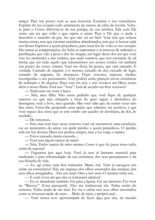 amigo: Pare um pouco com as suas loucuras. Examine a sua consciência.
Expulse do seu coração todo sentimento de rancor, de ódio, de revolta. Volte-
se para o Cristo. Desvista-se da sua pompa, da sua retórica. Fale com Ele
como um ser que sofre e que espera o amor. Peça a Ele que o ajude a
descobrir o caminho da paz. Sei que não vai ser fácil. Você tem que refazer
muitas coisas, tem que retomar caminhos abandonados, tem que ir buscar cada
um desses Espíritos a quem prejudicou, para trazê-los de volta ao seu coração.
São tantas as compensações, tão belas as esperanças e as certezas de redenção e
pacificação, que vale a pena a dor do resgate, em lugar dessa dor em que você
vive no momento; a dor estática, que nada constrói, que nos envenena de tal
forma que em tudo aquilo que transmitimos aos nossos irmãos vai também
um pouco do nosso veneno. Você me dizia, há pouco, que está cansado. É
verdade. Cansado de enganar a si mesmo, cansado da dor, cansado de fugir,
cansado da angústia, do desespero. Fique conosco, repouse, medite,
recomponha o seu pensamento. Você poderá então planejar novas existências
de redenção e de alegrias. Deus está em nós, e nós vivemos em Deus, como
dizia o nosso Paulo. Está nos ”Atos”. Está de acordo em ficar conosco?
— Nada mais me resta a fazer.
— Não, meu filho. Não estou pedindo que você fique de qualquer
maneira ou que seja obrigado a ficar. Se quer seguir a alternativa do
desengano, você é livre, meu querido. Mas você sabe que de outras vezes não
deu certo. Estou-lhe propondo uma opção que sabemos ser positiva; a que
você seguiu deu nisso que se está vendo: um quadro de desolação, de dor, de
saudade...
— De remorsos...
— Sim, mas com base nesse remorso você vai reconstruir uma existência,
vai ao reencontro do amor, vai pedir perdão a quem prejudicou. O perdão
está nas leis divinas. Deus nos perdoa sempre, mas a Lei exige o reparo.
— Estou cansado, muito cansado. ..
— Você tem algum rancor de mim?
— Não. Tenho rancor de mim mesmo. Como é que fui parar nisso tudo,
assim de repente?
— Fiquemos por aqui hoje. Você já tem aí bastante material para
meditação e para reformulação da sua existência, dos seus pensamentos e da
sua filosofia de vida.
— Eu agi como uma fera traiçoeira. Matei, traí. Você já carregou um
crime na consciência? Não me esqueço dos olhos assustados das crianças, dos
seus olhos arregalados.. . Era um casal. Oito e seis anos. O menino tinha seis.
— E você viveu até que eles se tomassem adultos?
— Eu os abandonei também. Fui para a Igreja. Fui ser ministro. Fui viver
na ”Rectory” (Casa paroquial). Eles me lembravam ela. Tinha medo do
remorso. Tinha medo de me trair. Eu via o crime nos seus olhos assustados,
como se tivessem medo de mim. . . Medo de mim, o próprio pai!.. .
— Você nunca teve oportunidade de fazer algo por eles, no mundo
 