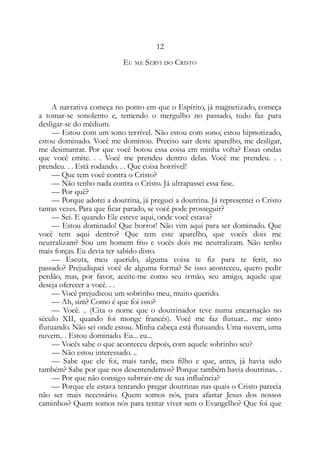 12
EU ME SERVI DO CRISTO
A narrativa começa no ponto em que o Espírito, já magnetizado, começa
a tomar-se sonolento e, temendo o mergulho no passado, tudo faz para
desligar-se do médium.
— Estou com um sono terrível. Não estou com sono; estou hipnotizado,
estou dominado. Você me dominou. Preciso sair deste aparelho, me desligar,
me desimantar. Por que você botou essa coisa em minha volta? Essas ondas
que você emite. . . Você me prendeu dentro delas. Você me prendeu. . .
prendeu. . . Está rodando. . . Que coisa horrível!
— Que tem você contra o Cristo?
— Não tenho nada contra o Cristo. Já ultrapassei essa fase.
— Por quê?
— Porque adotei a doutrina, já preguei a doutrina. Já representei o Cristo
tantas vezes. Para que ficar parado, se você pode prosseguir?
— Sei. E quando Ele esteve aqui, onde você estava?
— Estou dominado! Que horror! Não vim aqui para ser dominado. Que
você tem aqui dentro? Que tem este aparelho, que vocês dois me
neutralizam? Sou um homem frio e vocês dois me neutralizam. Não tenho
mais forças. Eu devia ter sabido disto.
— Escuta, meu querido, alguma coisa te fiz para te ferir, no
passado? Prejudiquei você de alguma forma? Se isso aconteceu, quero pedir
perdão, mas, por favor, aceite-me como seu irmão, seu amigo, aquele que
deseja oferecer a você. . .
— Você prejudicou um sobrinho meu, muito querido.
— Ah, sim? Como é que foi isso?
— Você. .. (Cita o nome que o doutrinador teve numa encarnação no
século XII, quando foi monge francês). Você me faz flutuar... me sinto
flutuando. Não sei onde estou. Minha cabeça está flutuando. Uma nuvem, uma
nuvem.. . Estou dominado. Eu... eu...
— Vocês sabe o que aconteceu depois, com aquele sobrinho seu?
— Não estou interessado. ..
— Sabe que ele foi, mais tarde, meu filho e que, antes, já havia sido
também? Sabe por que nos desentendemos? Porque também havia doutrinas.. .
— Por que não consigo subtrair-me de sua influência?
— Porque ele estava tentando pregar doutrinas nas quais o Cristo parecia
não ser mais necessário. Quem somos nós, para afastar Jesus dos nossos
caminhos? Quem somos nós para tentar viver sem o Evangelho? Que foi que
 