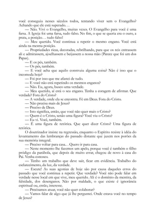 você conseguiu nesses séculos todos, tentando viver sem o Evangelho?
Achando que ele está superado. . .
— Não. Vivi o Evangelho, muitas vezes. O Evangelho para você é uma
farsa. A Igreja foi uma farsa, tudo falso. No fim, o que se queria era o ouro, a
prata, a posição. . . tudo falso!
— Meu querido. Você continua a repetir o mesmo engano. Você está
ainda na mesma posição.
— Propriedades ricas, decoradas, rebrilhando, para que os reis entrassem
ali e admirassem, ajoelhassem e beijassem a nossa mão (Parece que foi um dos
Papas).
— E os pés, também.
— Os pés, também.
— E você acha que aquilo construiu alguma coisa? Não é isso que o
incomoda hoje?
— Foi por isso que me afastei de tudo.
— E você não está repetindo os mesmos enganos?
— Não. Eu, agora, busco uma verdade.
— Meu querido, aí está o seu engano. Tenha a coragem de afirmar. Que
verdade? Fora do Cristo?
— A verdade, onde ela se encontra. Fé em Deus. Fora do Cristo.
— Não precisa mais de Jesus?
— Preciso de Deus.
— Isto significa, então, que você não quer mais o Cristo?
— Quem é o Cristo, senão uma figura? Você viu o Cristo?
— Eu vi. Você, também.
— É uma figura de retórica. Que quer dizer Cristo? Uma figura de
retórica.
O doutrinador insiste na regressão, enquanto o Espírito resiste à idéia do
levantamento das lembranças do passado distante que jazem nos porões da
sua memória integral.
— Preciso voltar para casa.. . Quero ir para casa.
— Neste momento lhe fazemos um apelo, porque você é também o filho
pródigo da parábola, que depois de muito errar, chegou de novo à casa do
Pai. Venha conosco.
— Tenho um trabalho que deve sair, ficar em evidência. Trabalho do
esclarecimento, da luz, da verdade.
— Escute! As suas agonias de hoje são por causa daqueles erros do
passado que você continua a repetir. Que verdade? Você não pode falar em
verdade nesse local em que vive, meu querido. Ali é o domínio da mentira, da
falsidade, dos desenganos. Não por maldade, o que existe é ignorância
espiritual ou, então, interesse.
— Precisamos atuar, você não quer colaborar?
— Vamos falar de algo que já lhe perguntei. Onde estava você no tempo
de Jesus?
 