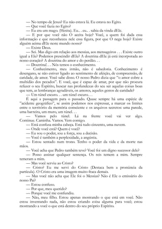 — No tempo de Jesus? Eu não estava lá. Eu estava no Egito.
— Que você fazia no Egito?
— Eu era um mago. (Hesita). Eu.. . eu.. . sabia da vinda dEle.
— E por que você não O aceita hoje? Você, a quem foi dada essa
informação e que reconheceu nele essa figura, por que O nega hoje? Existe
alguém acima dEle neste mundo nosso?
— Existe Deus.
— Sei. Mas digo em relação aos messias, aos mensageiros . . . Existe outro
igual a Ele? Podemos prescindir dEle? A doutrina dEle já está incorporada ao
nosso coração? A doutrina do amor e do perdão. . .
— Doutrina!. . . Nós temos o conhecimento.
— Conhecimento, meu irmão, não é sabedoria. Conhecimento é
desengano, se não estiver ligado ao sentimento de afeição, de compreensão, de
caridade, de amor. Você sabe disso. O nosso Pedro dizia que ”o amor cobre a
multidão dos pecados”. E você, que é capaz de amar, por que não procura
refazer o seu Espírito, buscar nas profundezas do seu ser aquelas coisas boas
que tem, as lembranças agradáveis, os amores, aqueles gestos de caridade?
— Um túnel escuro. . . um túnel escuro. . .
É aqui a passagem para o passado. Quase sempre há uma espécie de
”acidente geográfico”, se assim podemos nos expressar, a marcar os limites
entre o território da memória consciente e os arquivos secretos: uma parede,
uma barreira, um muro, um túnel. . .
— Vamos pelo túnel. Lá na frente você vai ver algo.
Continue. Caminha. Vamos. Vem comigo.
— Está confusa minha cabeça. Está tudo cinzento, uma nuvem.
— Onde você está? Quem é você?
— Eu sou o poder, sou a força, sou a decisão.
— Você é também a perplexidade, a angústia.
— Estou sentado num trono. Tenho o poder da vida e da morte nas
mãos.
— Você acha que Pedro também teve? Você foi um digno sucessor dele?
— Posso assinar qualquer sentença. Os reis temem a mim. Sempre
temeram a mim.
— Mas você serviu ao Cristo?
— Cristo? Eu me servi do Cristo (Destaca bem a pronúncia da
partícula). O Cristo era uma imagem muito fraca demais.
— Mas você não acha que Ele foi o Messias? Não é Ele o emissário do
nosso Pai?
— Estou confuso.
— Por que, meu querido?
— Porque você me confundiu.
— Não, meu filho. Estou apenas mostrando o que está em você. Não
estou inventando nada, não estou criando coisa alguma para você; estou
mostrando a você o que está dentro do seu próprio Espírito.
 