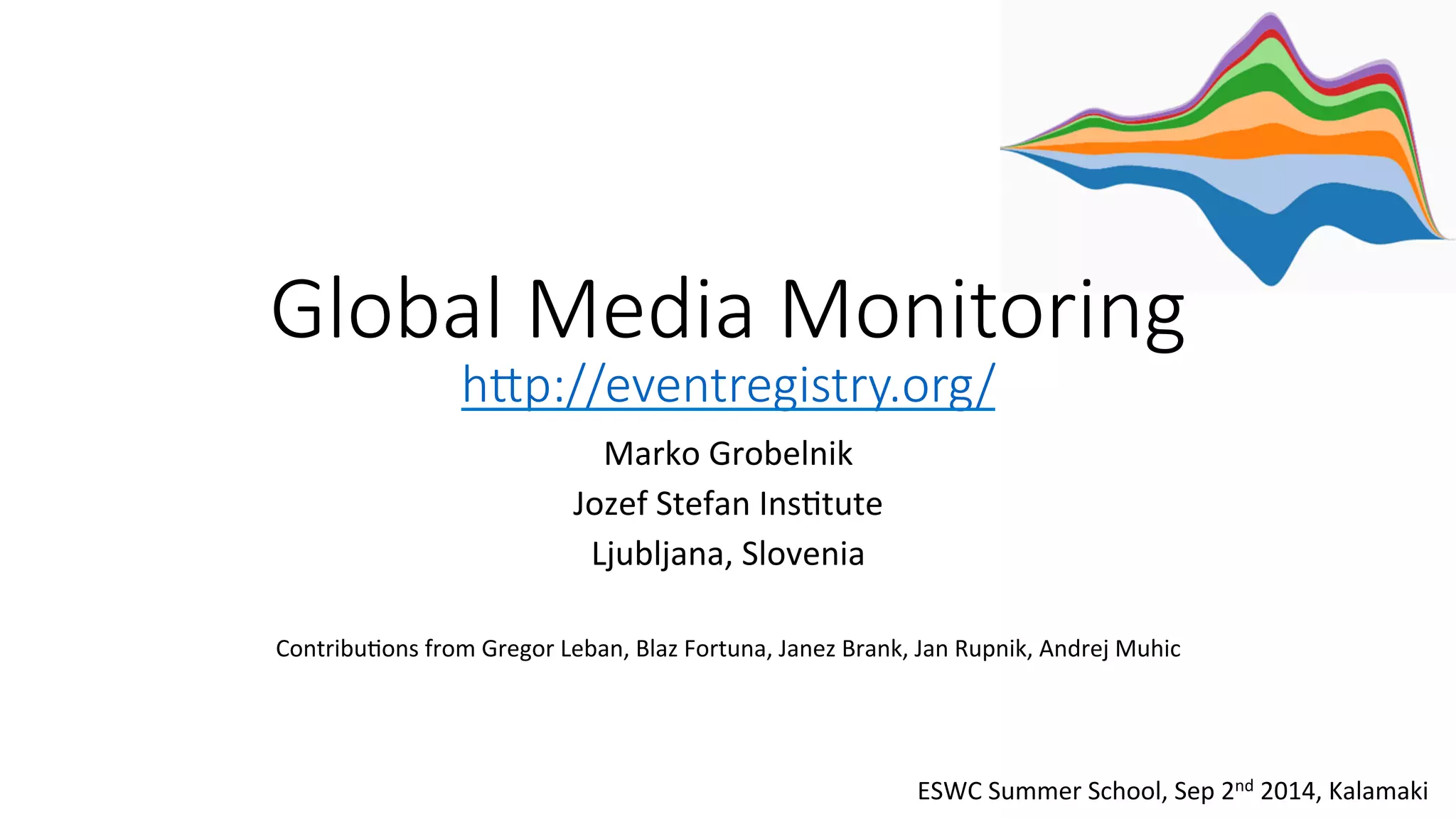 Global Media Monitoring 
h0p://eventregistry.org/ 
Marko 
Grobelnik 
Jozef 
Stefan 
Ins4tute 
Ljubljana, 
Slovenia 
Contribu4ons 
from 
Gregor 
Leban, 
Blaz 
Fortuna, 
Janez 
Brank, 
Jan 
Rupnik, 
Andrej 
Muhic 
ESWC 
Summer 
School, 
Sep 
2nd 
2014, 
Kalamaki 
 
