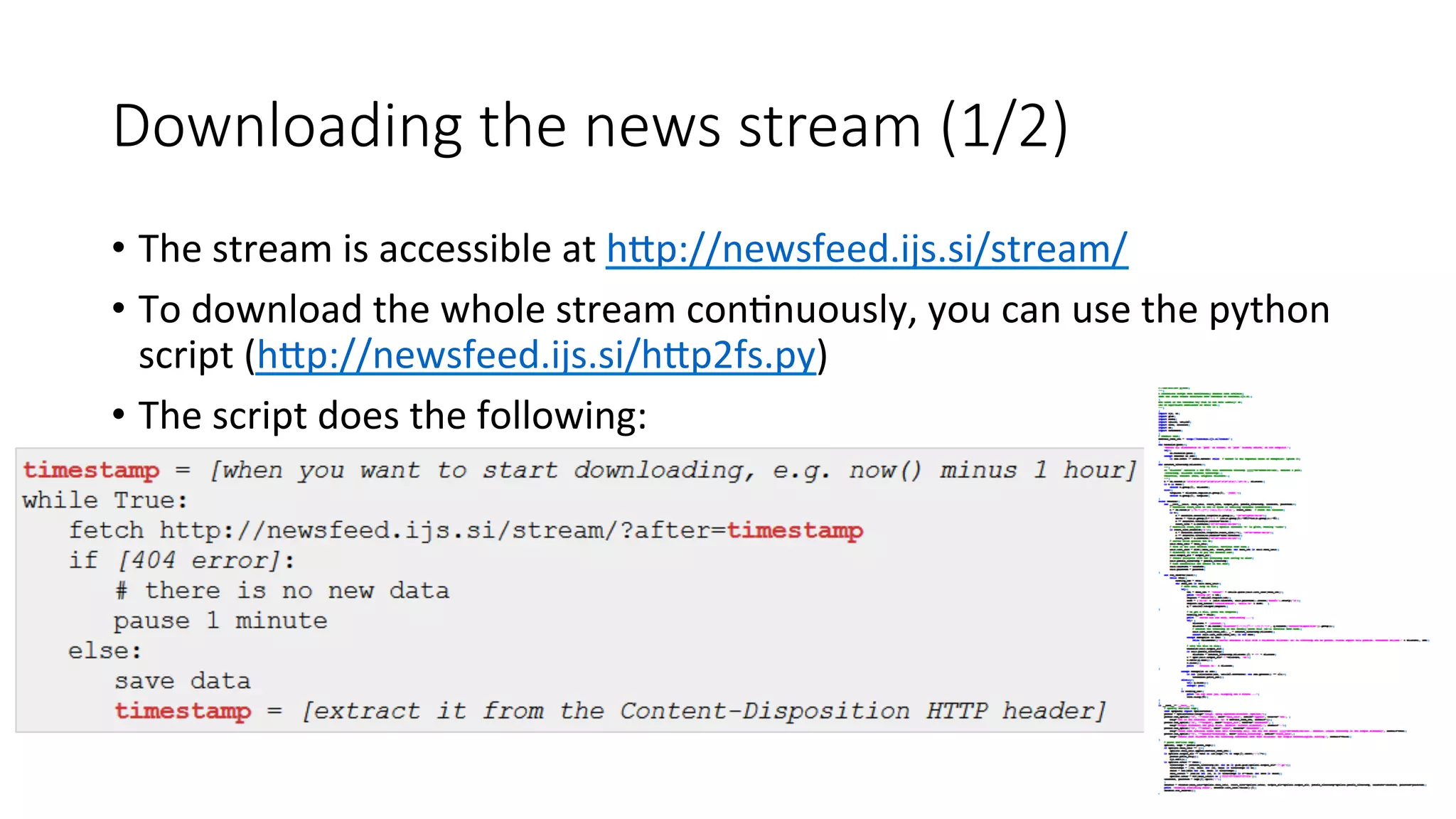 Downloading the news stream (1/2) 
• The 
stream 
is 
accessible 
at 
hWp://newsfeed.ijs.si/stream/ 
• To 
download 
the 
whole 
stream 
con4nuously, 
you 
can 
use 
the 
python 
script 
(hWp://newsfeed.ijs.si/hWp2fs.py) 
• The 
script 
does 
the 
following: 
 